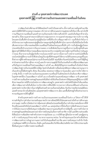 ส่วนที่ ๔ ยุทธศาสตร์การพัฒนาประเทศ
ยุทธศาสตร์ที่ ๒ การสร้างความเป็นธรรมและลดความเหลื่อมล้้าในสังคม
การพัฒนาในช่วงที่ผ่านมาทาให้สังคมไทยก้าวหน้าไปในหลายด้าน ทั้งการสร้างความมั่นคงด้านอาชีพ
และรายได้ที่ทาให้จานวนคนยากจนลดลง บริการทางการศึกษาและสาธารณสุขขยายทั่วถึงมากขึ้น อย่างไรก็ดี
การแก้ปัญหาความเหลื่อมล้าและสร้างความเป็นธรรมนับว่ามีความคืบหน้าช้า และยังเป็นปัญหาท้าทายใน
หลายด้าน ทั้งความแตกต่างของรายได้ระหว่างกลุ่มประชากร ความแตกต่างของคุณภาพการบริการภาครัฐ
โดยเฉพาะในพื้นที่ห่างไกลและในกลุ่มผู้ด้อยโอกาสที่ได้รับบริการที่คุณภาพต่ากว่า รวมทั้งข้อจากัดในการ
เข้าถึงกระบวนการยุติธรรมของกลุ่มผู้ด้อยโอกาสและกลุ่มที่อยู่ในพื้นที่ห่างไกล นอกจากนั้นยังมีเงื่อนไข/ปัจจัย
เสี่ยงหลายประการที่อาจจะส่งผลให้ความเหลื่อมล้าในสังคมไทยรุนแรงขึ้นได้ อาทิ การเป็นสังคมผู้สูงวัยของ
ประเทศไทยซึ่งจานวนประชากรวัยแรงงานลดลง ภาระพึ่งพิงต่อวัยแรงงานสูงขึ้นจากภาระเลี้ยงดูทั้งเด็กและ
ผู้สูงอายุทาให้มีข้อจากัดในการออมเพื่ออนาคตประกอบกับบางกลุ่มยังขาดความรู้ความเข้าใจเรื่องการเงินและ
การออม ซึ่งอาจกลายเป็นผู้สูงวัยที่ยากจนในอนาคตได้ นอกจากนั้นความก้าวหน้าทางเทคโนโลยีที่เอื้อ
ประโยชน์ต่อผู้ที่สามารถเข้าถึงซึ่งส่วนใหญ่เป็นกลุ่มที่มีทักษะสูงทาให้สามารถได้รับผลตอบแทนสูงขึ้นและ
ทิ้งห่างจากผู้ที่ขาดทักษะและไม่สามารถเข้าถึงเทคโนโลยีได้ ขณะที่เดียวกันเทคโนโลยีก็สามารถทาให้ผู้ที่อยู่
ห่างไกลสามารถเข้าถึงการศึกษา ความรู้ และบริการสาธารณสุขได้ ซึ่งเป็นประเด็นท้าทายที่ต้องเร่งพัฒนาและ
แก้ไขปัญหาความเหลื่อมล้าในช่วงแผนพัฒนาฯ ฉบับที่ ๑๒ เพื่อไม่ให้ปัญหาความเหลื่อมล้าเป็นข้อจากัดต่อ
การพัฒนาไปสู่การเป็นประเทศที่มีรายได้สูง โดยจาเป็นต้องมีการเชื่อมโยงทุกมิติของการพัฒนาอย่างบูรณาการ
เป็นองค์รวมทั้งมิติเศรษฐกิจ สังคม สิ่งแวดล้อม ตลอดจนการพัฒนาภาคและเมือง และการบริหารจัดการ
ภาครัฐ ดังนั้น การสร้างความเป็นธรรมและลดความเหลื่อมล้าในสังคมไทยจาเป็นต้องอาศัยการพัฒนา
ในยุทธศาสตร์อื่นๆ ในแผนพัฒนาฯ ฉบับที่ ๑๒ มาเป็นพลังร่วมและสนับสนุนการพัฒนา อาทิ ยุทธศาสตร์
การสร้างความเข้มแข็งทางเศรษฐกิจและแข่งขันได้อย่างยั่งยืนที่จะเป็นช่องทางให้ชุมชนและผู้ใช้แรงงานได้มี
ศักยภาพและโอกาสได้รับประโยชน์จากการพัฒนาเศรษฐกิจ ยุทธศาสตร์การเติบโตที่เป็นมิตรกับสิ่งแวดล้อม
เพื่อการพัฒนาอย่างยั่งยืนที่เน้นการบริหารจัดการที่ดินให้มีการกระจายการถือครองที่ดินอย่างเป็นธรรม
ยุทธศาสตร์การบริหารจัดการในภาครัฐที่จะช่วยสร้างความเป็นธรรมในสังคม ป้องกันการทุจริตประพฤติมิชอบ
และสร้างธรรมาภิบาลในสังคมไทย และยุทธศาสตร์การพัฒนาภาค เมือง และพื้นที่เศรษฐกิจที่จะช่วยกระจาย
ความเจริญและรายได้ไปสู่พื้นที่
สาหรับยุทธศาสตร์การสร้างความเป็นธรรมและลดความเหลื่อมล้าในช่วง ๕ ปีต่อจากนี้ ได้ให้
ความสาคัญกับการดาเนินการยกระดับคุณภาพบริการทางสังคมให้ทั่วถึงโดยเฉพาะอย่างยิ่งด้านการศึกษาและ
สาธารณสุข รวมทั้งการปิดช่องว่างการคุ้มครองทางสังคมในประเทศไทยซึ่งเป็นการดาเนินงานต่อเนื่องจากที่ได้
ขับเคลื่อนและผลักดันในช่วงแผนพัฒนาฯ ฉบับที่ ๑๑ และมุ่งเน้นมากขึ้นในเรื่องการเพิ่มทักษะแรงงานและ
การใช้นโยบายแรงงานที่สนับสนุนการเพิ่มผลิตภาพแรงงานและเสริมสร้างรายได้สูงขึ้น และการสร้างโอกาส
ทางเศรษฐกิจและสังคมโดยเฉพาะอย่างยิ่งการสนับสนุนในเรื่องการสร้างอาชีพ รายได้ และให้ความช่วยเหลือ
ที่เชื่อมโยงการเพิ่มผลิตภาพสาหรับประชากรกลุ่มร้อยละ ๔๐ รายได้ต่าสุด ผู้ด้อยโอกาส สตรี และผู้สูงอายุ
อาทิ การสนับสนุนธุรกิจขนาดเล็ก ขนาดกลางและขนาดย่อม วิสาหกิจชุมชนและวิสาหกิจเพื่อสังคม
การพัฒนาองค์กรการเงินฐานรากและการเข้าถึงเงินทุนเพื่อสร้างอาชีพ และการสนับสนุนการเข้าถึง ปัจจัย
การผลิตคุณภาพดีที่ราคาเป็นธรรม เป็นต้น และในขณะเดียวกันก็ต้องเพิ่มประสิทธิภาพการใช้งบประมาณเชิง
พื้นที่และบูรณาการเพื่อการลดความเหลื่อมล้า
 