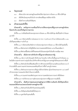 ๗๖
๑. วัตถุประสงค์
๑.๑ เพื่อขยายโอกาสทางเศรษฐกิจและสังคมให้แก่กลุ่มประชากรร้อยละ ๔๐ ที่มีรายได้ต่าสุด
๑.๒ เพื่อให้คนไทยทุกคนเข้าถึงบริการทางสังคมที่มีคุณภาพได้อย่างทั่วถึง
๑.๓ เพื่อสร้างความเข้มแข็งให้ชุมชน
๒. เป้าหมายและตัวชี้วัด
เป้าหมายที่ ๑ ลดปัญหาความเหลื่อมล้้าด้านรายได้ของกลุ่มคนที่มีฐานะทางเศรษฐกิจสังคม
ที่แตกต่างกัน และแก้ไขปัญหาความยากจน
ตัวชี้วัด ๑.๑ รายได้เฉลี่ยต่อหัวของกลุ่มประชากรร้อยละ ๔๐ ที่มีรายได้ต่าสุด เพิ่มขึ้นไม่ต่ากว่าร้อยละ
๑๕ ต่อปี
ตัวชี้วัด ๑.๒ ค่าสัมประสิทธิ์ความไม่เสมอภาค (Gini Coefficient) ด้านรายได้ลดลงเหลือ ๐.๔๑
เมื่อสิ้นสุดแผนพัฒนาฯ ฉบับที่ ๑๒
ตัวชี้วัด ๑.๓ การถือครองสินทรัพย์ทางการเงินของกลุ่มประชากรร้อยละ ๔๐ ที่มีรายได้ต่าสุดเพิ่มขึ้น
ตัวชี้วัด ๑.๔ สัดส่วนประชากรที่อยู่ใต้เส้นความยากจนลดลงเหลือร้อยละ ๖.๕ ณ สิ้นแผนพัฒนาฯ
ตัวชี้วัด ๑.๕ สัดส่วนหนี้สินต่อรายได้ทั้งหมดของครัวเรือนของกลุ่มครัวเรือนที่ยากจนที่สุด ลดลง
เป้าหมายที่ ๒ เพิ่มโอกาสการเข้าถึงบริการพื้นฐานทางสังคมของภาครัฐ
ตัวชี้วัด ๒.๑ อัตราการเข้าเรียนสุทธิ (ที่ปรับปรุง) ในระดับการศึกษาขั้นพื้นฐานเท่ากับร้อยละ ๙๐
โดยไม่มีความแตกต่างระหว่างกลุ่มนักเรียน/นักศึกษาที่ครอบครัวมีฐานะทางเศรษฐกิจสังคมและระหว่างพื้นที่
ตัวชี้วัด ๒.๒ สัดส่วนนักเรียนที่มีผลสัมฤทธิ์ทางการศึกษาทุกระดับชั้นผ่านเกณฑ์คะแนนร้อยละ ๕๐ มี
จานวนเพิ่มขึ้น และความแตกต่างของคะแนนผลสัมฤทธิ์ระหว่างพื้นที่ และภูมิภาคลดลง
ตัวชี้วัด ๒.๓ สัดส่วนแรงงานนอกระบบที่อยู่ภายใต้ประกันสังคม (ผู้ประกันตนตามมาตรา ๔๐) และที่
เข้าร่วมกองทุนการออมแห่งชาติต่อกาลังแรงงานเพิ่มขึ้น
ตัวชี้วัด ๒.๔ ความแตกต่างของสัดส่วนบุคลากรทางการแพทย์ต่อประชากรระหว่างพื้นที่ลดลง
ตัวชี้วัด ๒.๕ การเข้าถึงกระบวนการยุติธรรมของกลุ่มประชากรที่มีฐานะยากจนเพิ่มขึ้น
เป้าหมายที่ ๓ เพิ่มศักยภาพชุมชนและเศรษฐกิจฐานรากให้มีความเข้มแข็ง เพื่อให้ชุมชนพึ่งพา
ตนเองและได้รับส่วนแบ่งผลประโยชน์ทางเศรษฐกิจมากขึ้น
ตัวชี้วัด ๓.๑ สัดส่วนครัวเรือนที่เข้าถึงแหล่งเงินทุนเพิ่มขึ้น
ตัวชี้วัด ๓.๒ ดัชนีชุมชนเข้มแข็งเพิ่มขึ้นในทุกภาค
ตัวชี้วัด ๓.๓ มูลค่าสินค้าชุมชนเพิ่มขึ้น
 