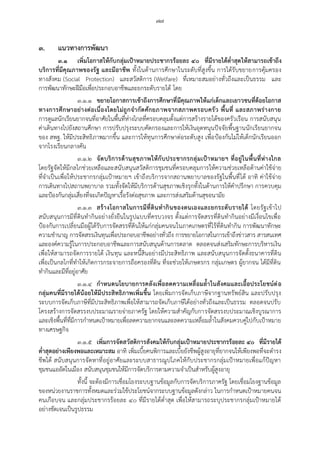 ๗๗
๓. แนวทางการพัฒนา
๓.๑ เพิ่มโอกาสให้กับกลุ่มเป้าหมายประชากรร้อยละ ๔๐ ที่มีรายได้ต่้าสุดให้สามารถเข้าถึง
บริการที่มีคุณภาพของรัฐ และมีอาชีพ ทั้งในด้านการศึกษาในระดับที่สูงขึ้น การได้รับขยายการคุ้มครอง
ทางสังคม (Social Protection) และสวัสดิการ (Welfare) ที่เหมาะสมอย่างทั่วถึงและเป็นธรรม และ
การพัฒนาทักษะฝีมือเพื่อประกอบอาชีพและยกระดับรายได้ โดย
๓.๑.๑ ขยายโอกาสการเข้าถึงการศึกษาที่มีคุณภาพให้แก่เด็กและเยาวชนที่ด้อยโอกาส
ทางการศึกษาอย่างต่อเนื่องโดยไม่ถูกจ้ากัดศักยภาพจากสภาพครอบครัว พื้นที่ และสภาพร่างกาย
การดูแลนักเรียนยากจนที่อาศัยในพื้นที่ห่างไกลที่ครอบคลุมตั้งแต่การสร้างรายได้ของครัวเรือน การสนับสนุน
ค่าเดินทางไปยังสถานศึกษา การปรับปรุงระบบคัดกรองและการให้เงินอุดหนุนปัจจัยพื้นฐานนักเรียนยากจน
ของ สพฐ. ให้มีประสิทธิภาพมากขึ้น และการให้ทุนการศึกษาต่อระดับสูง เพื่อป้องกันไม่ให้เด็กนักเรียนออก
จากโรงเรียนกลางคัน
๓.๑.๒ จัดบริการด้านสุขภาพให้กับประชากรกลุ่มเป้าหมายฯ ที่อยู่ในพื้นที่ห่างไกล
โดยรัฐจัดให้มีกลไกช่วยเหลือและสนับสนุนสวัสดิการชุมชนที่ครอบคลุมการให้ความช่วยเหลือด้านค่าใช้จ่าย
ที่จาเป็นเพื่อให้ประชากรกลุ่มเป้าหมายฯ เข้าถึงบริการจากสถานพยาบาลของรัฐในพื้นที่ได้ อาทิ ค่าใช้จ่าย
การเดินทางไปสถานพยาบาล รวมทั้งจัดให้มีบริการด้านสุขภาพเชิงรุกทั้งในด้านการให้คาปรึกษา การควบคุม
และป้องกันกลุ่มเสี่ยงที่จะเกิดปัญหาเรื้อรังต่อสุขภาพ และการส่งเสริมด้านสุขอนามัย
๓.๑.๓ สร้างโอกาสในการมีที่ดินท้ากินของตนเองและยกระดับรายได้ โดยรัฐเข้าไป
สนับสนุนการมีที่ดินทากินอย่างยั่งยืนในรูปแบบที่ครบวงจร ตั้งแต่การจัดสรรที่ดินทากินอย่างมีเงื่อนไขเพื่อ
ป้องกันการเปลี่ยนมือผู้ได้รับการจัดสรรที่ดินให้แก่กลุ่มคนจนในภาคเกษตรที่ไร้ที่ดินทากิน การพัฒนาทักษะ
ความชานาญ การจัดสรรเงินทุนเพื่อประกอบอาชีพอย่างทั่วถึง การขยายโอกาสในการเข้าถึงข่าวสาร สารสนเทศ
และองค์ความรู้ในการประกอบอาชีพและการสนับสนุนด้านการตลาด ตลอดจนส่งเสริมทักษะการบริหารเงิน
เพื่อให้สามารถจัดการรายได้ เงินทุน และหนี้สินอย่างมีประสิทธิภาพ และสนับสนุนการจัดตั้งธนาคารที่ดิน
เพื่อเป็นกลไกที่ทาให้เกิดการกระจายการถือครองที่ดิน ที่จะช่วยให้เกษตรกร กลุ่มเกษตร ผู้ยากจน ได้มีที่ดิน
ทากินและมีที่อยู่อาศัย
๓.๑.๔ ก้าหนดนโยบายการคลังเพื่อลดความเหลื่อมล้้าในสังคมและเอื้อประโยชน์ต่อ
กลุ่มคนที่มีรายได้น้อยให้มีประสิทธิภาพเพิ่มขึ้น โดยเพิ่มการจัดเก็บภาษีจากฐานทรัพย์สิน และปรับปรุง
ระบบการจัดเก็บภาษีที่มีประสิทธิภาพเพื่อให้สามารถจัดเก็บภาษีได้อย่างทั่วถึงและเป็นธรรม ตลอดจนปรับ
โครงสร้างการจัดสรรงบประมาณรายจ่ายภาครัฐ โดยให้ความสาคัญกับการจัดสรรงบประมาณเชิงบูรณาการ
และเชิงพื้นที่ที่มีการกาหนดเป้าหมายเพื่อลดความยากจนและลดความเหลื่อมล้าในสังคมควบคู่ไปกับเป้าหมาย
ทางเศรษฐกิจ
๓.๑.๕ เพิ่มการจัดสวัสดิการสังคมให้กับกลุ่มเป้าหมายประชากรร้อยละ ๔๐ ที่มีรายได้
ต่้าสุดอย่างเพียงพอและเหมาะสม อาทิ เพิ่มเบี้ยคนพิการและเบี้ยยังชีพผู้สูงอายุที่ยากจนให้เพียงพอที่จะดารง
ชีพได้ สนับสนุนการจัดหาที่อยู่อาศัยและระบบสาธารณูปโภคให้กับประชากรกลุ่มเป้าหมายเพื่อแก้ปัญหา
ชุมชนแออัดในเมือง สนับสนุนชุมชนให้มีการจัดบริการตามความจาเป็นสาหรับผู้สูงอายุ
ทั้งนี้ จะต้องมีการเชื่อมโยงระบบฐานข้อมูลกับการจัดบริการภาครัฐ โดยเชื่อมโยงฐานข้อมูล
ของหน่วยงานราชการทั้งหมดและร่วมใช้ประโยชน์จากระบบฐานข้อมูลดังกล่าว ในการกาหนดเป้าหมายคนจน
คนเกือบจน และกลุ่มประชากรร้อยละ ๔๐ ที่มีรายได้ต่าสุด เพื่อให้สามารถระบุประชากรกลุ่มเป้าหมายได้
อย่างชัดเจนเป็นรูปธรรม
 
