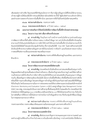 ๘๐
เพียงพอต่อการดารงชีพ วัตถุประสงค์ที่สาคัญของโครงการฯ คือการมีฐานข้อมูลรายได้ซึ่งช่วยให้สามารถระบุ
เป้าหมายผู้มีรายได้น้อยเพื่อให้การช่วยเหลือได้อย่างมีประสิทธิภาพ ทั้งนี้ รัฐต้องจัดทาระบบดังกล่าวให้ง่าย
และอานวยความสะดวกกับประชากรในพื้นที่ห่างไกล และประชากรที่เข้าไม่ถึงเทคโนโลยีสารสนเทศด้วย
๕.๑.๒ หน่วยงานด้าเนินงาน กระทรวงการคลัง
๕.๑.๓ กรอบระยะเวลาด้าเนินการ ๕ ปี (พ.ศ. ๒๕๖๐ – ๒๕๖๔)
๕.๒ แผนงานการส่งเสริมการใช้เทคโนโลยีเพื่อการพัฒนาในพื้นที่ห่างไกลอย่างครอบคลุม
๕.๒.๑ โครงการ Free Wifi เพื่อการศึกษาทั่วประเทศ
๑) สาระส้าคัญ ปัจจุบันความก้าวหน้าทางเทคโนโลยีสามารถช่วยสนับสนุน
การพัฒนาการศึกษาทั้งด้านสื่อการเรียนการสอน การค้นคว้าข้อมูล ฯลฯ อย่างไรก็ตามในพื้นที่ห่างไกลแม้จะ
สามารถเข้าถึงอินเทอร์เน็ตได้แต่จากการมีค่าใช้จ่ายทาให้ประชาชนในพื้นที่ห่างไกลไม่สามารถเข้าถึง
อินเทอร์เน็ตได้เต็มที่ โดยเฉพาะในกลุ่มเด็กวัยเรียน ซึ่งการส่งเสริมให้มี Free Wifi ในสถานศึกษาจะช่วยให้
นักเรียนนักศึกษาสามารถติดตามข้อมูลข่าวสารที่เป็นประโยชน์ การค้นคว้า และเป็นช่องทางของการเรียน
การสอนที่ทันต่อการเปลี่ยนแปลงของสภาพแวดล้อมภายนอก
๒) หน่วยงานด้าเนินงาน กระทรวงดิจิทัลเพื่อเศรษฐกิจและสังคม และกระทรวง
ศึกษาธิการ
๓) กรอบระยะเวลาด้าเนินการ ๒ ปี (พ.ศ. ๒๕๖๐ – ๒๕๖๑)
๕.๒.๒ โครงการพัฒนาระบบสารสนเทศเพื่อติดตามเด็ก
๑) สาระส้าคัญ ประเทศไทยจาเป็นต้องมีระบบสารสนเทศเพื่อสนับสนุนการเก็บ
ข้อมูลและติดตามเด็กทุกคนตั้งแต่แรกเกิดอย่างเป็นระบบ เชื่อมโยงกับฐานทะเบียนราษฎร์ และให้สถานศึกษา
รวมถึงหน่วยงานที่เกี่ยวข้องกับการจัดการศึกษาทุกสังกัดใช้ระบบสารสนเทศเดียวกันและบูรณาการข้อมูล
ร่วมกัน เพื่อลดปัญหาการติดตามเด็กมาเรียนไม่ได้ เนื่องจากเป็นพื้นที่ทับซ้อน หรือพื้นที่ช่องโหว่ระหว่างสังกัด
พร้อมทั้งมีการแลกเปลี่ยนข้อมูล โดยเฉพาะข้อมูลการย้ายถิ่นฐานซึ่งกันและกันอย่างสม่าเสมอเพื่อให้ได้ข้อมูล
ที่เป็นปัจจุบัน โดยในระยะแรกอาจเริ่มจากการต่อยอดขยายผลให้ระบบติดตามและประเมินผลอิเล็กทรอนิกส์
(Electronic Monitoring and Evaluation System: e-MES) และฐานข้อมูล Data Management Center
(DMC) ของ สพฐ. ครอบคลุมนักเรียนจากสถานศึกษาทุกพื้นที่และทุกสังกัด ในขณะเดียวกัน ประเทศไทยกาลัง
ดาเนินโครงการให้เงินอุดหนุน ๖๐๐ บาท/เดือน แก่เด็กแรกเกิดอายุ ๐-๓ ปีที่เกิดในครอบครัวยากจน จึงนับเป็น
โอกาสอันดีในการใช้โครงการนี้เป็นโครงการนาร่องในการเก็บข้อมูลเด็กยากจน ซึ่งเป็นกลุ่มเด็กที่มีแนวโน้มสูง
ในการหลุดออกนอกระบบการศึกษา
๒) หน่วยงานด้าเนินงาน กระทรวงดิจิทัลเพื่อเศรษฐกิจและสังคม
กระทรวงมหาดไทย กระทรวงพัฒนาสังคมและความมั่นคงของมนุษย์ และกระทรวงศึกษาธิการ
๓) กรอบระยะเวลาด้าเนินการ ๓ ปี (พ.ศ. ๒๕๖๐ – ๒๕๖๒)
๕.๒.๓ โครงการขยายระบบแพทย์ทางไกล
๑) สาระส้าคัญ เพื่อช่วยบรรเทาปัญหาการขาดแคลนบุคลากรทางการแพทย์ และ
ลดจานวนผู้ป่วยที่ต้องเข้ามารักษาในโรงพยาบาลในเมืองหลัก/เมืองใหญ่ การนาเทคโนโลยีมาใช้เพื่อช่วย
 
