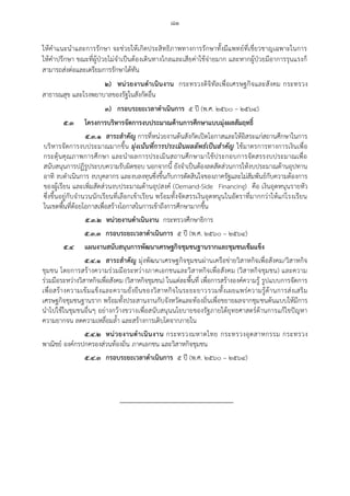 ๘๑
ให้คาแนะนาและการรักษา จะช่วยให้เกิดประสิทธิภาพทางการรักษาทั้งมีแพทย์ที่เชี่ยวชาญเฉพาะในการ
ให้คาปรึกษา ขณะที่ผู้ป่วยไม่จาเป็นต้องเดินทางไกลและเสียค่าใช้จ่ายมาก และหากผู้ป่วยมีอาการรุนแรงก็
สามารถส่งต่อและเตรียมการรักษาได้ทัน
๒) หน่วยงานด้าเนินงาน กระทรวงดิจิทัลเพื่อเศรษฐกิจและสังคม กระทรวง
สาธารณสุข และโรงพยาบาลของรัฐในสังกัดอื่น
๓) กรอบระยะเวลาด้าเนินการ ๕ ปี (พ.ศ. ๒๕๖๐ – ๒๕๖๔)
๕.๓ โครงการบริหารจัดการงบประมาณด้านการศึกษาแบบมุ่งผลสัมฤทธิ์
๕.๓.๑ สาระส้าคัญ การที่หน่วยงานต้นสังกัดเปิดโอกาสและให้อิสระแก่สถานศึกษาในการ
บริหารจัดการงบประมาณมากขึ้น มุ่งเน้นที่การประเมินผลลัพธ์เป็นสาคัญ ใช้มาตรการทางการเงินเพื่อ
กระตุ้นคุณภาพการศึกษา และนาผลการประเมินสถานศึกษามาใช้ประกอบการจัดสรรงบประมาณเพื่อ
สนับสนุนการปฏิรูประบบความรับผิดชอบ นอกจากนี้ ยังจาเป็นต้องลดสัดส่วนการให้งบประมาณด้านอุปทาน
อาทิ งบดาเนินการ งบบุคลากร และงบลงทุนซึ่งขึ้นกับการตัดสินใจของภาครัฐและไม่สัมพันธ์กับความต้องการ
ของผู้เรียน และเพิ่มสัดส่วนงบประมาณด้านอุปสงค์ (Demand-Side Financing) คือ เงินอุดหนุนรายหัว
ซึ่งขึ้นอยู่กับจานวนนักเรียนที่เลือกเข้าเรียน พร้อมทั้งจัดสรรเงินอุดหนุนในอัตราที่มากกว่าให้แก่โรงเรียน
ในเขตพื้นที่ด้อยโอกาสเพื่อสร้างโอกาสในการเข้าถึงการศึกษามากขึ้น
๕.๓.๒ หน่วยงานด้าเนินงาน กระทรวงศึกษาธิการ
๕.๓.๓ กรอบระยะเวลาด้าเนินการ ๕ ปี (พ.ศ. ๒๕๖๐ – ๒๕๖๔)
๕.๔ แผนงานสนับสนุนการพัฒนาเศรษฐกิจชุมชนฐานรากและชุมชนเข้มแข็ง
๕.๔.๑ สาระส้าคัญ มุ่งพัฒนาเศรษฐกิจชุมชนผ่านเครือข่ายวิสาหกิจเพื่อสังคม/วิสาหกิจ
ชุมชน โดยการสร้างความร่วมมือระหว่างภาคเอกชนและวิสาหกิจเพื่อสังคม (วิสาหกิจชุมชน) และความ
ร่วมมือระหว่างวิสาหกิจเพื่อสังคม (วิสาหกิจชุมชน) ในแต่ละพื้นที่ เพื่อการสร้างองค์ความรู้ รูปแบบการจัดการ
เพื่อสร้างความเข้มแข็งและความยั่งยืนของวิสาหกิจในระยะยาวรวมทั้งเผยแพร่ความรู้ด้านการส่งเสริม
เศรษฐกิจชุมชนฐานราก พร้อมทั้งประสานงานกับจังหวัดและท้องถิ่นเพื่อขยายผลจากชุมชนต้นแบบให้มีการ
นาไปใช้ในชุมชนอื่นๆ อย่างกว้างขวางเพื่อสนับสนุนนโยบายของรัฐภายใต้ยุทธศาสตร์ด้านการแก้ไขปัญหา
ความยากจน ลดความเหลื่อมล้า และสร้างการเติบโตจากภายใน
๕.๔.๒ หน่วยงานด้าเนินงาน กระทรวงมหาดไทย กระทรวงอุตสาหกรรม กระทรวง
พาณิชย์ องค์กรปกครองส่วนท้องถิ่น ภาคเอกชน และวิสาหกิจชุมชน
๕.๔.๓ กรอบระยะเวลาด้าเนินการ ๕ ปี (พ.ศ. ๒๕๖๐ – ๒๕๖๔)
 