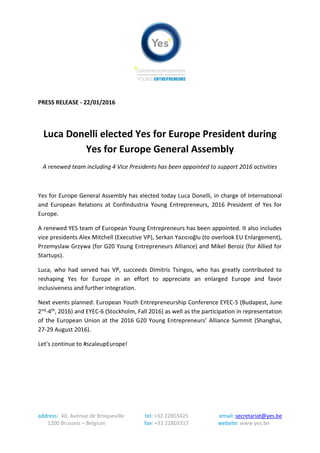 address: 40, Avenue de Broqueville tel: +32 22803425 email: secretariat@yes.be
1200 Brussels – Belgium fax: +32 22803317 website: www.yes.be
PRESS RELEASE - 22/01/2016
Luca Donelli elected Yes for Europe President during
Yes for Europe General Assembly
A renewed team including 4 Vice Presidents has been appointed to support 2016 activities
Yes for Europe General Assembly has elected today Luca Donelli, in charge of International
and European Relations at Confindustria Young Entrepreneurs, 2016 President of Yes for
Europe.
A renewed YES team of European Young Entrepreneurs has been appointed. It also includes
vice presidents Alex Mitchell (Executive VP), Serkan Yazıcıoğlu (for EU Enlargement),
Przemyslaw Grzywa (for G20 Young Entrepreneurs’ Alliance) and Mikel Beroiz (for Allied for
Startups).
Luca, who had served has VP, succeeds Dimitris Tsingos, who has greatly contributed to
reshaping Yes for Europe in an effort to appreciate an enlarged Europe and favor
inclusiveness and further integration.
Next events planned: European Youth Entrepreneurship Conference EYEC-5 (Budapest, June
2nd-4th, 2016) and EYEC-6 (Stockholm, Fall 2016) as well as the participation in representation
of the European Union at the 2016 G20 Young Entrepreneurs’ Alliance Summit (Shanghai,
27-29 August 2016).
Let’s continue to #scaleupEurope!
 