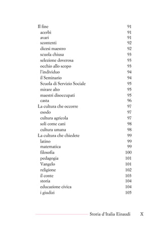 Il fine 91
acerbi 91
avari 91
scontenti 92
dicesi maestro 92
scuola chiusa 93
selezione doverosa 93
occhio allo scopo 93
l’individuo 94
il Seminario 94
Scuola di Servizio Sociale 95
mirare alto 95
maestri disoccupati 95
casta 96
La cultura che occorre 97
esodo 97
cultura agricola 97
soli come cani 98
cultura umana 98
La cultura che chiedete 99
latino 99
matematica 99
filosofia 100
pedagogia 101
Vangelo 101
religione 102
il conte 103
storia 104
educazione civica 104
i giudizi 105
Storia d’Italia Einaudi X
 