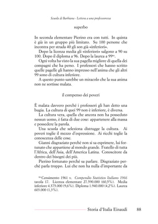 Scuola di Barbiana - Lettera a una professoressa
superbo
In seconda elementare Pierino era con tutti. In quinta
è già in un gruppo più limitato. Su 100 persone che
incontra per strada 40 gli son già «inferiori».
Dopo la licenza media gli «inferiori» salgono a 90 su
100. Dopo il diploma a 96. Dopo la laurea a 9984
.
Ogni volta ha visto la sua pagella migliore di quella dei
compagni che ha perso. I professori che hanno scritto
quelle pagelle gli hanno impresso nell’anima che gli altri
99 sono di cultura inferiore.
A questo punto sarebbe un miracolo che la sua anima
non ne sortisse malata.
il compenso dei poveri
È malata davvero perché i professori gli han detto una
bugia. La cultura di quei 99 non è inferiore, è diversa.
La cultura vera, quella che ancora non ha posseduto
nessun uomo, è fatta di due cose: appartenere alla massa
e possedere la parola.
Una scuola che seleziona distrugge la cultura. Ai
poveri toglie il mezzo d’espressione. Ai ricchi toglie la
conoscenza delle cose.
Gianni disgraziato perché non si sa esprimere, lui for-
tunato che appartiene al mondo grande. Fratello di tutta
l’Africa, dell’Asia, dell’America Latina. Conoscitore da
dentro dei bisogni dei più.
Pierino fortunato perché sa parlare. Disgraziato per-
ché parla troppo. Lui che non ha nulla d’importante da
84
Censimento 1961 v. Compendio Statistico Italiano 1966
tavola 17. Licenza elementare 27.590.000 (60,5%). Media
inferiore 4.375.000 (9,6%). Diploma 1.940.000 (4,2%). Laurea
603.000 (1,3%).
Storia d’Italia Einaudi 88
 