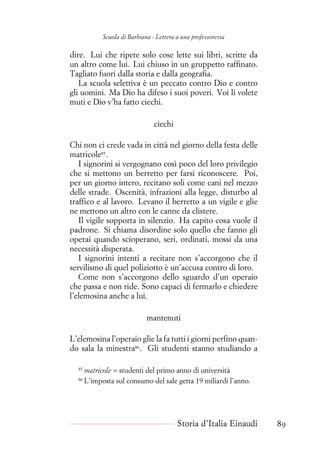 Scuola di Barbiana - Lettera a una professoressa
dire. Lui che ripete solo cose lette sui libri, scritte da
un altro come lui. Lui chiuso in un gruppetto raffinato.
Tagliato fuori dalla storia e dalla geografia.
La scuola selettiva è un peccato contro Dio e contro
gli uomini. Ma Dio ha difeso i suoi poveri. Voi li volete
muti e Dio v’ha fatto ciechi.
ciechi
Chi non ci crede vada in città nel giorno della festa delle
matricole85
.
I signorini si vergognano così poco del loro privilegio
che si mettono un berretto per farsi riconoscere. Poi,
per un giorno intero, recitano soli come cani nel mezzo
delle strade. Oscenità, infrazioni alla legge, disturbo al
traffico e al lavoro. Levano il berretto a un vigile e glie
ne mettono un altro con le canne da clistere.
Il vigile sopporta in silenzio. Ha capito cosa vuole il
padrone. Si chiama disordine solo quello che fanno gli
operai quando scioperano, seri, ordinati, mossi da una
necessità disperata.
I signorini intenti a recitare non s’accorgono che il
servilismo di quel poliziotto è un’accusa contro di loro.
Come non s’accorgono dello sguardo d’un operaio
che passa e non ride. Sono capaci di fermarlo e chiedere
l’elemosina anche a lui.
mantenuti
L’elemosina l’operaio glie la fa tutti i giorni perfino quan-
do sala la minestra86
. Gli studenti stanno studiando a
85
matricole = studenti del primo anno di università
86
L’imposta sul consumo del sale getta 19 miliardi l’anno.
Storia d’Italia Einaudi 89
 
