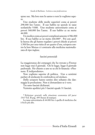 Scuola di Barbiana - Lettera a una professoressa
spese sue. Ma loro non lo sanno o non lo vogliono sape-
re.
Uno studente delle medie superiori costa ai poveri
298.000 lire l’anno. Il suo babbo ne spende in tasse
scolastiche 9.800. Uno studente universitario costa ai
poveri 368.000 lire l’anno. Il suo babbo ce ne mette
44.000.
Un medico costa ai poveri complessivamente 4.586.000
lire. Il suo babbo ce ne mette 244.00087
. Poi con quel-
la laurea che gli hanno regalato i poveri chiede ai poveri
1.500 lire per una visita di un quarto d’ora, sciopera con-
tro la loro Mutua e è contrario alla medicina nazionaliz-
zata di tipo inglese.
fascisti potenziali
La maggioranza dei compagni che ho trovato a Firenze
non legge mai il giornale. Chi lo legge, legge il giornale
padronale. Ho chiesto a uno se sa chi lo finanzia: «Nes-
suno. È indipendente».
Non vogliono saperne di politica. Uno a sentirmi
parlare di sindacato lo confondeva col sindaco.
Dello sciopero hanno sentito dire soltanto che dan-
neggia la produzione. Non si domandano se è vero.
Tre sono fascisti dichiarati.
Ventotto apolitici più 3 fascisti eguale 31 fascisti.
87
Relazione generale sulla situazione economica del paese
1965 Vol. II pag. 495 (bozze di stampa).
La tassa universitaria di 44.000 lire è quella di medicina che
è fra le più alte.
Storia d’Italia Einaudi 90
 