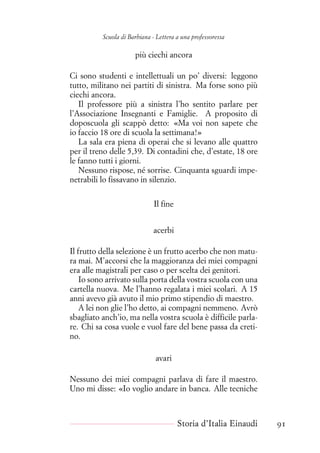 Scuola di Barbiana - Lettera a una professoressa
più ciechi ancora
Ci sono studenti e intellettuali un po’ diversi: leggono
tutto, militano nei partiti di sinistra. Ma forse sono più
ciechi ancora.
Il professore più a sinistra l’ho sentito parlare per
l’Associazione Insegnanti e Famiglie. A proposito di
doposcuola gli scappò detto: «Ma voi non sapete che
io faccio 18 ore di scuola la settimana!»
La sala era piena di operai che si levano alle quattro
per il treno delle 5,39. Di contadini che, d’estate, 18 ore
le fanno tutti i giorni.
Nessuno rispose, né sorrise. Cinquanta sguardi impe-
netrabili lo fissavano in silenzio.
Il fine
acerbi
Il frutto della selezione è un frutto acerbo che non matu-
ra mai. M’accorsi che la maggioranza dei miei compagni
era alle magistrali per caso o per scelta dei genitori.
Io sono arrivato sulla porta della vostra scuola con una
cartella nuova. Me l’hanno regalata i miei scolari. A 15
anni avevo già avuto il mio primo stipendio di maestro.
A lei non glie l’ho detto, ai compagni nemmeno. Avrò
sbagliato anch’io, ma nella vostra scuola è difficile parla-
re. Chi sa cosa vuole e vuol fare del bene passa da creti-
no.
avari
Nessuno dei miei compagni parlava di fare il maestro.
Uno mi disse: «Io voglio andare in banca. Alle tecniche
Storia d’Italia Einaudi 91
 