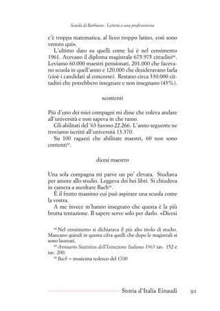 Scuola di Barbiana - Lettera a una professoressa
c’è troppa matematica, al liceo troppo latino, così sono
venuto qui».
L’ultimo dato su quelli come lui è nel censimento
1961. Avevano il diploma magistrale 675.975 cittadini88
.
Leviamo 60.000 maestri pensionati, 201.000 che faceva-
no scuola in quell’anno e 120.000 che desideravano farla
(cioè i candidati al concorso). Restano circa 330.000 cit-
tadini che potrebbero insegnare e non insegnano (43%).
scontenti
Più d’uno dei miei compagni mi disse che voleva andare
all’università e non sapeva in che ramo.
Gli abilitati del ’63 furono 22.266. L’anno seguente ne
troviamo iscritti all’università 13.370.
Su 100 ragazzi che abilitate maestri, 60 non sono
contenti89
.
dicesi maestro
Una sola compagna mi parve un po’ elevata. Studiava
per amore allo studio. Leggeva dei bei libri. Si chiudeva
in camera a ascoltare Bach90
.
È il frutto massimo cui può aspirare una scuola come
la vostra.
A me invece m’hanno insegnato che questa è la più
brutta tentazione. Il sapere serve solo per darlo. «Dicesi
88
Nel censimento si dichiarava il più alto titolo di studio.
Mancano quindi in questa cifra quelli che dopo le magistrali si
sono laureati.
89
Annuario Statistico dell’Istruzione Italiana 1965 tav. 152 e
tav. 200.
90
Bach = musicista tedesco del 1700
Storia d’Italia Einaudi 92
 