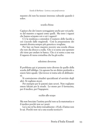 Scuola di Barbiana - Lettera a una professoressa
maestro chi non ha nessun interesse culturale quando è
solo».
scuola chiusa
Capisco che dev’essere scoraggiante anche per voi parla-
re del maestro a ragazzi come quelli. Ma sono i ragazzi
che hanno sciupato voi o voi i ragazzi?
C’è la tendenza a estendere il numero delle facoltà a
cui s’accede dalle magistrali. Così la preparazione dei
maestri diventa sempre più generica e svogliata.
Per fare un buon maestro occorre una scuola chiusa
che non dia sbocco a nulla. Che ci si senta uno spostato
chi viene per andare in banca. Che ci si senta a casa sua
il ragazzo di razza contadina che ha già scelto.
selezione doverosa
Il problema qui si presenta tutto diverso da quello della
scuola dell’obbligo. Là ognuno ha un diritto profondo a
essere fatto eguale. Qui invece si tratta solo di abilitazio-
ni.
Si costruiscono cittadini specializzati al servizio degli
altri. Si vogliono sicuri.
Per esempio per le patenti siate severi. Non vogliamo
essere falciati per le strade. Lo stesso per il farmacista,
per il medico, per l’ingegnere.
occhio allo scopo
Ma non bocciate l’autista perché non sa la matematica o
il medico perché non sa i poeti.
Lei a me m’ha detto testualmente: «Vedi, il latino non
lo sai. Perché non vai a una scuola tecnica?»
Storia d’Italia Einaudi 93
 