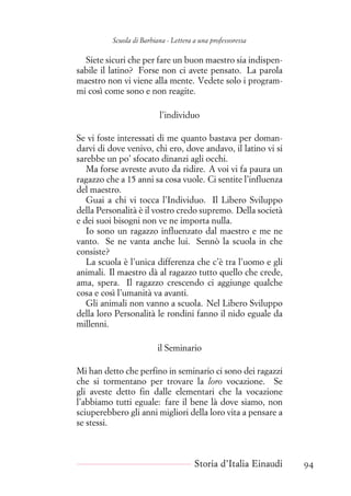 Scuola di Barbiana - Lettera a una professoressa
Siete sicuri che per fare un buon maestro sia indispen-
sabile il latino? Forse non ci avete pensato. La parola
maestro non vi viene alla mente. Vedete solo i program-
mi così come sono e non reagite.
l’individuo
Se vi foste interessati di me quanto bastava per doman-
darvi di dove venivo, chi ero, dove andavo, il latino vi si
sarebbe un po’ sfocato dinanzi agli occhi.
Ma forse avreste avuto da ridire. A voi vi fa paura un
ragazzo che a 15 anni sa cosa vuole. Ci sentite l’influenza
del maestro.
Guai a chi vi tocca l’Individuo. Il Libero Sviluppo
della Personalità è il vostro credo supremo. Della società
e dei suoi bisogni non ve ne importa nulla.
Io sono un ragazzo influenzato dal maestro e me ne
vanto. Se ne vanta anche lui. Sennò la scuola in che
consiste?
La scuola è l’unica differenza che c’è tra l’uomo e gli
animali. Il maestro dà al ragazzo tutto quello che crede,
ama, spera. Il ragazzo crescendo ci aggiunge qualche
cosa e così l’umanità va avanti.
Gli animali non vanno a scuola. Nel Libero Sviluppo
della loro Personalità le rondini fanno il nido eguale da
millenni.
il Seminario
Mi han detto che perfino in seminario ci sono dei ragazzi
che si tormentano per trovare la loro vocazione. Se
gli aveste detto fin dalle elementari che la vocazione
l’abbiamo tutti eguale: fare il bene là dove siamo, non
sciuperebbero gli anni migliori della loro vita a pensare a
se stessi.
Storia d’Italia Einaudi 94
 