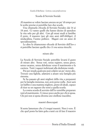 Scuola di Barbiana - Lettera a una professoressa
Scuola di Servizio Sociale
Al massimo se volete lasciare ancora un po’ di tempo per
le scelte precise si potrebbe fare due scuole.
Una chiamarla «Scuola di Servizio Sociale» dai 14 ai
18 anni. Ci vanno quelli che hanno deciso di spendere
la vita solo per gli altri. Con gli stessi studi si farebbe
il prete, il maestro (per gli otto anni dell’obbligo), il
sindacalista, l’uomo politico. Magari con un anno di
specializzazione.
Le altre le chiameremo «Scuole di Servizio dell’Io» e
si potrebbe lasciare quelle che c’è ora senza ritocchi.
mirare alto
La Scuola di Servizio Sociale potrebbe levarsi il gusto
di mirare alto. Senza voti, senza registro, senza gioco,
senza vacanze, senza debolezze verso il matrimonio o la
carriera. Tutti i ragazzi indirizzati alla dedizione totale.
Poi per strada qualcuno può colpire un po’ meno alto.
Trovare una figliola, adattarsi a amare una famiglia più
ristretta.
Se ha passato gli anni migliori della vita a prepararsi
per la famiglia immensa, non avrà perso nulla. Anzi sarà
un babbo o una mamma migliore, pieno di ideali, capace
di tirar su un ragazzo che torni a quella scuola.
La vostra scuola di servizio dell’io vorrebbe preparare
tutti al matrimonio. Ci riesce poco anche per chi si sposa.
Chi poi non si sposa diventa uno zitellone inacidito.
maestri disoccupati
Si sente lamentare che c’è troppi maestri. Non è vero. È
che quel posto ha fatto gola a tanti cui di fare il maestro
Storia d’Italia Einaudi 95
 