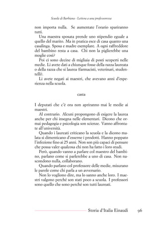 Scuola di Barbiana - Lettera a una professoressa
non importa nulla. Se aumentate l’orario spariranno
tutti.
Una maestra sposata prende uno stipendio eguale a
quello del marito. Ma in pratica esce di casa quanto una
casalinga. Sposa e madre esemplare. A ogni raffreddore
del bambino resta a casa. Chi non la piglierebbe una
moglie così?
Poi ci sono decine di migliaia di posti scoperti nelle
medie. Li avete dati a chiunque fosse della razza laureata
o della razza che si laurea (farmacisti, veterinari, studen-
telli).
Li avete negati ai maestri, che avevano anni d’espe-
rienza nella scuola.
casta
I deputati che c’è ora non apriranno mai le medie ai
maestri.
Al contrario. Alcuni propongono di esigere la laurea
anche per chi insegna nelle elementari. Dicono che or-
mai pedagogia e psicologia son scienze. Vanno affronta-
te all’università.
Quando i laureati criticano la scuola e la dicono ma-
lata si dimenticano d’esserne i prodotti. Hanno poppato
l’infezione fino ai 25 anni. Non son più capaci di pensare
che possa valer qualcosa chi non ha fatto i loro studi.
Però, quando vanno a parlare col maestro del bambi-
no, parlano come si parlerebbe a uno di casa. Non na-
scondono nulla, collaborano.
Quando parlano col professore delle medie, misurano
le parole come chi parla a un avversario.
Non lo vogliono dire, ma lo sanno anche loro. I mae-
stri valgono perché son stati poco a scuola. I professori
sono quello che sono perché son tutti laureati.
Storia d’Italia Einaudi 96
 