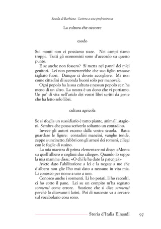 Scuola di Barbiana - Lettera a una professoressa
La cultura che occorre
esodo
Sui monti non ci possiamo stare. Nei campi siamo
troppi. Tutti gli economisti sono d’accordo su questo
punto.
E se anche non fossero? Si metta nei panni dei miei
genitori. Lei non permetterebbe che suo figlio restasse
tagliato fuori. Dunque ci dovete accogliere. Ma non
come cittadini di seconda buoni solo per manovale.
Ogni popolo ha la sua cultura e nessun popolo ce n’ha
meno di un altro. La nostra è un dono che vi portiamo.
Un po’ di vita nell’arido dei vostri libri scritti da gente
che ha letto solo libri.
cultura agricola
Se si sfoglia un sussidiario è tutto piante, animali, stagio-
ni. Sembra che possa scriverlo soltanto un contadino.
Invece gli autori escono dalla vostra scuola. Basta
guardare le figure: contadini mancini, vanghe tonde,
zappe a uncinetto, fabbri con gli arnesi dei romani, ciliegi
con le foglie di susino.
La mia maestra di prima elementare mi disse: «Monta
su quell’albero e coglimi due ciliege». Quando lo seppe
la mia mamma disse: «O chi le ha dato la patente?»
Avete dato l’abilitazione a lei e la negate a me che
d’albero non glie l’ho mai dato a nessuno in vita mia.
Li conosco per nome a uno a uno.
Conosco anche i sormenti. Li ho potati, li ho raccolti,
ci ho cotto il pane. Lei su un compito m’ha segnato
sormenti come errore. Sostiene che si dice sarmenti
perché lo dicevano i latini. Poi di nascosto va a cercare
sul vocabolario cosa sono.
Storia d’Italia Einaudi 97
 
