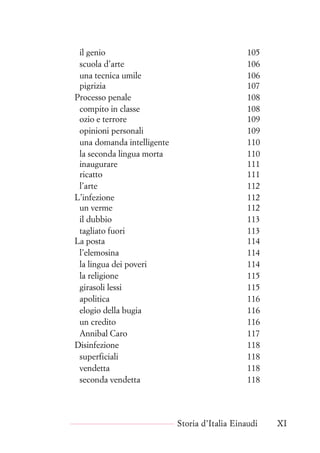 il genio 105
scuola d’arte 106
una tecnica umile 106
pigrizia 107
Processo penale 108
compito in classe 108
ozio e terrore 109
opinioni personali 109
una domanda intelligente 110
la seconda lingua morta 110
inaugurare 111
ricatto 111
l’arte 112
L’infezione 112
un verme 112
il dubbio 113
tagliato fuori 113
La posta 114
l’elemosina 114
la lingua dei poveri 114
la religione 115
girasoli lessi 115
apolitica 116
elogio della bugia 116
un credito 116
Annibal Caro 117
Disinfezione 118
superficiali 118
vendetta 118
seconda vendetta 118
Storia d’Italia Einaudi XI
 