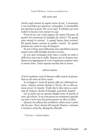 Scuola di Barbiana - Lettera a una professoressa
soli come cani
Anche sugli uomini ne sapete meno di noi. L’ascensore
è una macchina per ignorare i coinquilini. L’automobile
per ignorare la gente che va in tram. Il telefono per non
vedere in faccia e non entrare in casa.
Forse lei no, ma i suoi ragazzi che sanno Cicerone di
quanti vivi conoscono la famiglia da vicino?91
Di quanti
sono entrati in cucina? A quanti hanno fatto nottata?
Di quanti hanno portato in spalla i morti? Su quanti
possono far conto in caso di bisogno?
Se non ci fosse stata l’alluvione non saprebbero ancora
quanti sono nella famiglia al piano terreno.
Io con quei compagni sono stato a scuola un anno e
della loro casa non so nulla. Eppure non si chetano mai.
Spesso sovrappongono le voci e seguitano a parlare come
se niente fosse. Tanto ognuno ascolta solo se stesso.
cultura umana
A lei le rombano sotto le finestre mille motori al giorno.
Non sa chi sono né dove vanno.
Io so leggere i suoni di questa valle per chilometri in-
torno. Questo motore lontano è Nevio, che va alla sta-
zione un po’ in ritardo. Vuole che le dica tutto su centi-
naia di creature, decine di famiglie, parentele, legami?
Lei se parla con un operaio sbaglia tutto: le parole, il
tono, gli scherzi. Io so cosa pensa un montanaro quando
sta zitto e so la cosa che pensa mentre ne dice un’altra.
Questa è la cultura che avrebbero voluto avere i poeti
che lei ama. Nove decimi del mondo l’hanno e nessuno
è riuscito a scriverla, dipingerla, filmarla.
91
Cicerone = scrittore latino.
Storia d’Italia Einaudi 98
 
