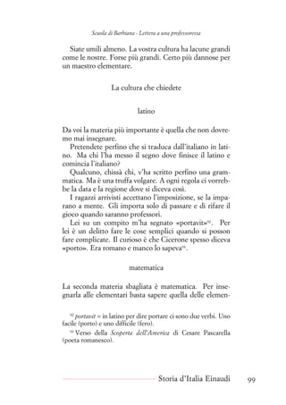 Scuola di Barbiana - Lettera a una professoressa
Siate umili almeno. La vostra cultura ha lacune grandi
come le nostre. Forse più grandi. Certo più dannose per
un maestro elementare.
La cultura che chiedete
latino
Da voi la materia più importante è quella che non dovre-
mo mai insegnare.
Pretendete perfino che si traduca dall’italiano in lati-
no. Ma chi l’ha messo il segno dove finisce il latino e
comincia l’italiano?
Qualcuno, chissà chi, v’ha scritto perfino una gram-
matica. Ma è una truffa volgare. A ogni regola ci vorreb-
be la data e la regione dove si diceva così.
I ragazzi arrivisti accettano l’imposizione, se la impa-
rano a mente. Gli importa solo di passare e di rifare il
gioco quando saranno professori.
Lei su un compito m’ha segnato «portavit»92
. Per
lei è un delitto fare le cose semplici quando si posson
fare complicate. Il curioso è che Cicerone spesso diceva
«porto». Era romano e manco lo sapeva93
.
matematica
La seconda materia sbagliata è matematica. Per inse-
gnarla alle elementari basta sapere quella delle elemen-
92
portavit = in latino per dire portare ci sono due verbi. Uno
facile (porto) e uno difficile (fero).
93
Verso della Scoperta dell’America di Cesare Pascarella
(poeta romanesco).
Storia d’Italia Einaudi 99
 