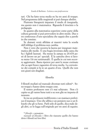 Scuola di Barbiana - Lettera a una professoressa
tari. Chi ha fatto terza media ne ha tre anni di troppo.
Nel programma delle magistrali si può dunque abolire.
Piuttosto bisognerà imparare il modo di insegnarla,
ma questo non è matematica. Riguarda il tirocinio o la
pedagogia.
In quanto alla matematica superiore come parte della
cultura generale si può provvedere in altro modo. Due o
tre conferenze d’uno specialista che sappia dire a parole
in che consiste.
Se domani verrà affidata ai maestri tutta la scuola
dell’obbligo il problema non cambia.
Non è vero che occorra la laurea per insegnare mate-
matica alle medie. È una bugia inventata dalla casta che
ha i figlioli laureati. Ha messo la zampa su 20.478 po-
sti di lavoro un po’ speciali. È la cattedra dove si lavo-
ra meno (16 ore settimanali). È quella in cui non occor-
re aggiornarsi. Basta ripetere per anni le stesse cretinate
che sa ogni bravo ragazzino di terza media. La correzio-
ne dei compiti si fa in un quarto d’ora. Quelli che non
son giusti son sbagliati.
filosofia
I filosofi studiati sul manuale diventan tutti odiosi94
. So-
no troppi e hanno detto troppe cose.
Il nostro professore non s’è mai schierato. Non s’è
capito se gli vanno bene tutti o se non glie ne importa di
nessuno.
Io tra un professore indifferente e un maniaco preferi-
sco il maniaco. Uno che abbia o un pensiero suo o un fi-
losofo che gli va bene. Parli solo di quello, dica male de-
gli altri, ce lo legga sull’originale per tre anni di seguito.
94
filosofo = pensatore.
manuale di filosofia = libro che riassume quello che hanno
detto i filosofi nei loro libri.
Storia d’Italia Einaudi 100
 
