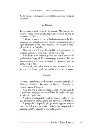 Scuola di Barbiana - Lettera a una professoressa
Sortiremo di scuola convinti che la filosofia può riempire
una vita.
pedagogia
La pedagogia così com’è io la leverei. Ma non ne son
sicuro. Forse se ne faceste di più si scoprirebbe che ha
qualcosa da dirci.
Poi forse si scoprirà che ha da dirci una cosa sola. Che
i ragazzi son tutti diversi, son diversi i momenti storici e
ogni momento dello stesso ragazzo, son diversi i paesi,
gli ambienti, le famiglie.
Allora di tutto il libro basterebbe una paginetta che
dicesse questo e il resto si potrebbe buttar via.
A Barbiana non passava giorno che non s’entrasse in
problemi pedagogici. Ma non con questo nome. Per noi
avevano sempre il nome preciso di un ragazzo. Caso per
caso, ora per ora.
Io non ci credo che esista un trattato scritto da un
signore con dentro qualcosa su Gianni che non si sa noi.
Vangelo
Tre anni su tre brutte traduzioni di poemi antichi (Iliade,
Odissea, Eneide). Tre anni su Dante. Neanche un
minuto solo sul Vangelo.
Non dite che il Vangelo tocca ai preti. Anche levando
il problema religioso restava il libro da studiare in ogni
scuola e in ogni classe.
A letteratura il capitolo più lungo toccava al libro che
più ha lasciato il segno, quello che ha varcato le frontiere.
A geografia il capitolo più particolareggiato doveva
essere la Palestina. A storia i fatti che hanno preceduto
accompagnato e seguito la vita del Signore.
Storia d’Italia Einaudi 101
 