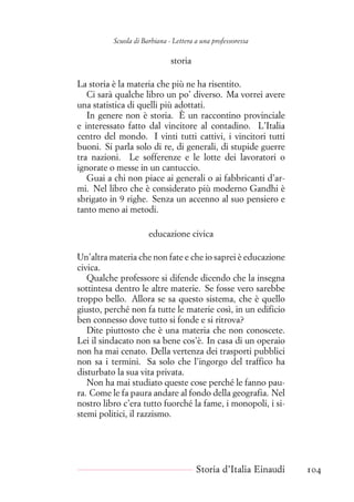 Scuola di Barbiana - Lettera a una professoressa
storia
La storia è la materia che più ne ha risentito.
Ci sarà qualche libro un po’ diverso. Ma vorrei avere
una statistica di quelli più adottati.
In genere non è storia. È un raccontino provinciale
e interessato fatto dal vincitore al contadino. L’Italia
centro del mondo. I vinti tutti cattivi, i vincitori tutti
buoni. Si parla solo di re, di generali, di stupide guerre
tra nazioni. Le sofferenze e le lotte dei lavoratori o
ignorate o messe in un cantuccio.
Guai a chi non piace ai generali o ai fabbricanti d’ar-
mi. Nel libro che è considerato più moderno Gandhi è
sbrigato in 9 righe. Senza un accenno al suo pensiero e
tanto meno ai metodi.
educazione civica
Un’altra materia che non fate e che io saprei è educazione
civica.
Qualche professore si difende dicendo che la insegna
sottintesa dentro le altre materie. Se fosse vero sarebbe
troppo bello. Allora se sa questo sistema, che è quello
giusto, perché non fa tutte le materie così, in un edificio
ben connesso dove tutto si fonde e si ritrova?
Dite piuttosto che è una materia che non conoscete.
Lei il sindacato non sa bene cos’è. In casa di un operaio
non ha mai cenato. Della vertenza dei trasporti pubblici
non sa i termini. Sa solo che l’ingorgo del traffico ha
disturbato la sua vita privata.
Non ha mai studiato queste cose perché le fanno pau-
ra. Come le fa paura andare al fondo della geografia. Nel
nostro libro c’era tutto fuorché la fame, i monopoli, i si-
stemi politici, il razzismo.
Storia d’Italia Einaudi 104
 