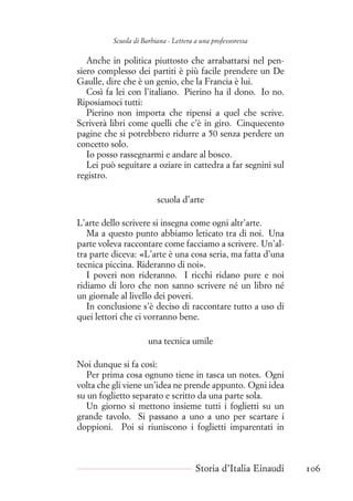 Scuola di Barbiana - Lettera a una professoressa
Anche in politica piuttosto che arrabattarsi nel pen-
siero complesso dei partiti è più facile prendere un De
Gaulle, dire che è un genio, che la Francia è lui.
Così fa lei con l’italiano. Pierino ha il dono. Io no.
Riposiamoci tutti:
Pierino non importa che ripensi a quel che scrive.
Scriverà libri come quelli che c’è in giro. Cinquecento
pagine che si potrebbero ridurre a 50 senza perdere un
concetto solo.
Io posso rassegnarmi e andare al bosco.
Lei può seguitare a oziare in cattedra a far segnini sul
registro.
scuola d’arte
L’arte dello scrivere si insegna come ogni altr’arte.
Ma a questo punto abbiamo leticato tra di noi. Una
parte voleva raccontare come facciamo a scrivere. Un’al-
tra parte diceva: «L’arte è una cosa seria, ma fatta d’una
tecnica piccina. Rideranno di noi».
I poveri non rideranno. I ricchi ridano pure e noi
ridiamo di loro che non sanno scrivere né un libro né
un giornale al livello dei poveri.
In conclusione s’è deciso di raccontare tutto a uso di
quei lettori che ci vorranno bene.
una tecnica umile
Noi dunque si fa così:
Per prima cosa ognuno tiene in tasca un notes. Ogni
volta che gli viene un’idea ne prende appunto. Ogni idea
su un foglietto separato e scritto da una parte sola.
Un giorno si mettono insieme tutti i foglietti su un
grande tavolo. Si passano a uno a uno per scartare i
doppioni. Poi si riuniscono i foglietti imparentati in
Storia d’Italia Einaudi 106
 