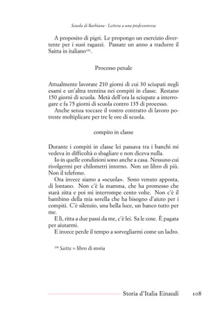 Scuola di Barbiana - Lettera a una professoressa
A proposito di pigri. Le propongo un esercizio diver-
tente per i suoi ragazzi. Passate un anno a tradurre il
Saitta in italiano100
.
Processo penale
Attualmente lavorate 210 giorni di cui 30 sciupati negli
esami e un’altra trentina nei compiti in classe. Restano
150 giorni di scuola. Metà dell’ora la sciupate a interro-
gare e fa 75 giorni di scuola contro 135 di processo.
Anche senza toccare il vostro contratto di lavoro po-
treste moltiplicare per tre le ore di scuola.
compito in classe
Durante i compiti in classe lei passava tra i banchi mi
vedeva in difficoltà o sbagliare e non diceva nulla.
Io in quelle condizioni sono anche a casa. Nessuno cui
rivolgermi per chilometri intorno. Non un libro di più.
Non il telefono.
Ora invece siamo a «scuola». Sono venuto apposta,
di lontano. Non c’è la mamma, che ha promesso che
starà zitta e poi mi interrompe cento volte. Non c’è il
bambino della mia sorella che ha bisogno d’aiuto per i
compiti. C’è silenzio, una bella luce, un banco tutto per
me.
E lì, ritta a due passi da me, c’è lei. Sa le cose. È pagata
per aiutarmi.
E invece perde il tempo a sorvegliarmi come un ladro.
100
Saitta = libro di storia
Storia d’Italia Einaudi 108
 
