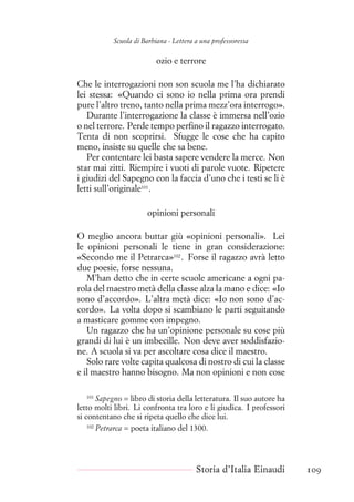 Scuola di Barbiana - Lettera a una professoressa
ozio e terrore
Che le interrogazioni non son scuola me l’ha dichiarato
lei stessa: «Quando ci sono io nella prima ora prendi
pure l’altro treno, tanto nella prima mezz’ora interrogo».
Durante l’interrogazione la classe è immersa nell’ozio
o nel terrore. Perde tempo perfino il ragazzo interrogato.
Tenta di non scoprirsi. Sfugge le cose che ha capito
meno, insiste su quelle che sa bene.
Per contentare lei basta sapere vendere la merce. Non
star mai zitti. Riempire i vuoti di parole vuote. Ripetere
i giudizi del Sapegno con la faccia d’uno che i testi se li è
letti sull’originale101
.
opinioni personali
O meglio ancora buttar giù «opinioni personali». Lei
le opinioni personali le tiene in gran considerazione:
«Secondo me il Petrarca»102
. Forse il ragazzo avrà letto
due poesie, forse nessuna.
M’han detto che in certe scuole americane a ogni pa-
rola del maestro metà della classe alza la mano e dice: «Io
sono d’accordo». L’altra metà dice: «Io non sono d’ac-
cordo». La volta dopo si scambiano le parti seguitando
a masticare gomme con impegno.
Un ragazzo che ha un’opinione personale su cose più
grandi di lui è un imbecille. Non deve aver soddisfazio-
ne. A scuola si va per ascoltare cosa dice il maestro.
Solo rare volte capita qualcosa di nostro di cui la classe
e il maestro hanno bisogno. Ma non opinioni e non cose
101
Sapegno = libro di storia della letteratura. Il suo autore ha
letto molti libri. Li confronta tra loro e li giudica. I professori
si contentano che si ripeta quello che dice lui.
102
Petrarca = poeta italiano del 1300.
Storia d’Italia Einaudi 109
 