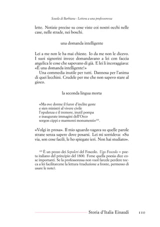 Scuola di Barbiana - Lettera a una professoressa
lette. Notizie precise su cose viste coi nostri occhi nelle
case, nelle strade, nei boschi.
una domanda intelligente
Lei a me non le ha mai chieste. Io da me non le dicevo.
I suoi signorini invece domandavano a lei con faccia
angelica le cose che sapevano di già. E lei li incoraggiava:
«È una domanda intelligente!»
Una commedia inutile per tutti. Dannosa per l’anima
di quei lecchini. Crudele per me che non sapevo stare al
gioco.
la seconda lingua morta
«Ma ove dorme il furor d’inclite geste
e sien ministri al vivere civile
l’opulenza e il tremore, inutil pompa
e inaugurate immagini dell’Orco
sorgon cippi e marmorei monumenti»103
.
«Volgi in prosa». Il mio sguardo vagava su quelle parole
strane senza sapere dove posarsi. Lei mi sorrideva: «Su
via, son cose facili, le ho spiegate ieri. Non hai studiato».
103
È un pezzo dei Sepolcri del Foscolo. Ugo Foscolo = poe-
ta italiano del principio del 1800. Forse quella poesia dice co-
se importanti. Se la professoressa non vuol farcele perdere toc-
ca a lei facilitarcene la lettura (traduzione a fronte, permesso di
usare le note).
Storia d’Italia Einaudi 110
 