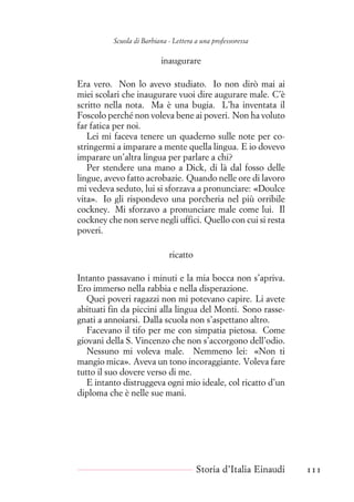 Scuola di Barbiana - Lettera a una professoressa
inaugurare
Era vero. Non lo avevo studiato. Io non dirò mai ai
miei scolari che inaugurare vuoi dire augurare male. C’è
scritto nella nota. Ma è una bugia. L’ha inventata il
Foscolo perché non voleva bene ai poveri. Non ha voluto
far fatica per noi.
Lei mi faceva tenere un quaderno sulle note per co-
stringermi a imparare a mente quella lingua. E io dovevo
imparare un’altra lingua per parlare a chi?
Per stendere una mano a Dick, di là dal fosso delle
lingue, avevo fatto acrobazie. Quando nelle ore di lavoro
mi vedeva seduto, lui si sforzava a pronunciare: «Doulce
vita». Io gli rispondevo una porcheria nel più orribile
cockney. Mi sforzavo a pronunciare male come lui. Il
cockney che non serve negli uffici. Quello con cui si resta
poveri.
ricatto
Intanto passavano i minuti e la mia bocca non s’apriva.
Ero immerso nella rabbia e nella disperazione.
Quei poveri ragazzi non mi potevano capire. Li avete
abituati fin da piccini alla lingua del Monti. Sono rasse-
gnati a annoiarsi. Dalla scuola non s’aspettano altro.
Facevano il tifo per me con simpatia pietosa. Come
giovani della S. Vincenzo che non s’accorgono dell’odio.
Nessuno mi voleva male. Nemmeno lei: «Non ti
mangio mica». Aveva un tono incoraggiante. Voleva fare
tutto il suo dovere verso di me.
E intanto distruggeva ogni mio ideale, col ricatto d’un
diploma che è nelle sue mani.
Storia d’Italia Einaudi 111
 