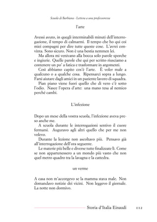 Scuola di Barbiana - Lettera a una professoressa
l’arte
Avessi avuto, in quegli interminabili minuti dell’interro-
gazione, il tempo di calmarmi. Il tempo che ho qui coi
miei compagni per dire tutte queste cose. L’avrei con-
vinta. Sono sicuro. Non è una bestia nemmen lei.
Ma allora mi venivano alla bocca solo parole sporche
e ingiurie. Quelle parole che qui per scritto riusciamo a
contenere un po’ a fatica e trasformare in argomenti.
Così abbiamo capito cos’è l’arte. È voler male a
qualcuno o a qualche cosa. Ripensarci sopra a lungo.
Farsi aiutare dagli amici in un paziente lavoro di squadra.
Pian piano viene fuori quello che di vero c’è sotto
l’odio. Nasce l’opera d’arte: una mano tesa al nemico
perché cambi.
L’infezione
Dopo un mese della vostra scuola, l’infezione aveva pre-
so anche me.
A scuola durante le interrogazioni sentivo il cuore
fermarsi. Auguravo agli altri quello che per me non
volevo.
Durante la lezione non ascoltavo più. Pensavo già
all’interrogazione dell’ora seguente.
Le materie più belle e diverse tutte finalizzate lì. Come
se non appartenessero a un mondo più vasto che non
quel metro quadro tra la lavagna e la cattedra.
un verme
A casa non m’accorgevo se la mamma stava male. Non
domandavo notizie dei vicini. Non leggevo il giornale.
La notte non dormivo.
Storia d’Italia Einaudi 112
 