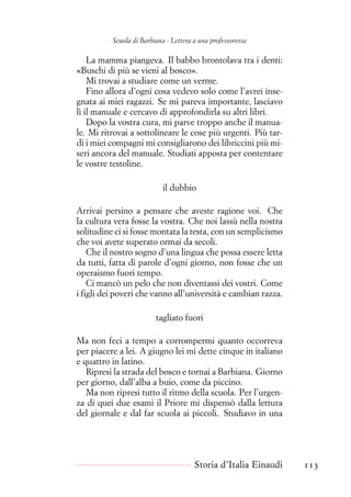 Scuola di Barbiana - Lettera a una professoressa
La mamma piangeva. Il babbo brontolava tra i denti:
«Buschi di più se vieni al bosco».
Mi trovai a studiare come un verme.
Fino allora d’ogni cosa vedevo solo come l’avrei inse-
gnata ai miei ragazzi. Se mi pareva importante, lasciavo
lì il manuale e cercavo di approfondirla su altri libri.
Dopo la vostra cura, mi parve troppo anche il manua-
le. Mi ritrovai a sottolineare le cose più urgenti. Più tar-
di i miei compagni mi consigliarono dei libriccini più mi-
seri ancora del manuale. Studiati apposta per contentare
le vostre testoline.
il dubbio
Arrivai persino a pensare che aveste ragione voi. Che
la cultura vera fosse la vostra. Che noi lassù nella nostra
solitudine ci si fosse montata la testa, con un semplicismo
che voi avete superato ormai da secoli.
Che il nostro sogno d’una lingua che possa essere letta
da tutti, fatta di parole d’ogni giorno, non fosse che un
operaismo fuori tempo.
Ci mancò un pelo che non diventassi dei vostri. Come
i figli dei poveri che vanno all’università e cambian razza.
tagliato fuori
Ma non feci a tempo a corrompermi quanto occorreva
per piacere a lei. A giugno lei mi dette cinque in italiano
e quattro in latino.
Ripresi la strada del bosco e tornai a Barbiana. Giorno
per giorno, dall’alba a buio, come da piccino.
Ma non ripresi tutto il ritmo della scuola. Per l’urgen-
za di quei due esami il Priore mi dispensò dalla lettura
del giornale e dal far scuola ai piccoli. Studiavo in una
Storia d’Italia Einaudi 113
 