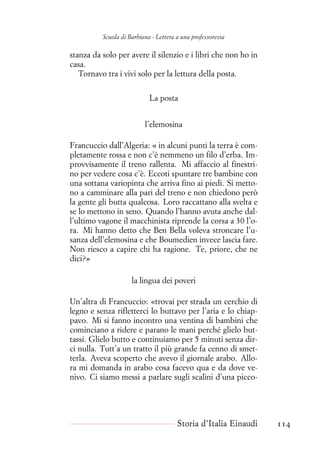 Scuola di Barbiana - Lettera a una professoressa
stanza da solo per avere il silenzio e i libri che non ho in
casa.
Tornavo tra i vivi solo per la lettura della posta.
La posta
l’elemosina
Francuccio dall’Algeria: « in alcuni punti la terra è com-
pletamente rossa e non c’è nemmeno un filo d’erba. Im-
provvisamente il treno rallenta. Mi affaccio al finestri-
no per vedere cosa c’è. Eccoti spuntare tre bambine con
una sottana variopinta che arriva fino ai piedi. Si metto-
no a camminare alla pari del treno e non chiedono però
la gente gli butta qualcosa. Loro raccattano alla svelta e
se lo mettono in seno. Quando l’hanno avuta anche dal-
l’ultimo vagone il macchinista riprende la corsa a 30 l’o-
ra. Mi hanno detto che Ben Bella voleva stroncare l’u-
sanza dell’elemosina e che Boumedien invece lascia fare.
Non riesco a capire chi ha ragione. Te, priore, che ne
dici?»
la lingua dei poveri
Un’altra di Francuccio: «trovai per strada un cerchio di
legno e senza rifletterci lo buttavo per l’aria e lo chiap-
pavo. Mi si fanno incontro una ventina di bambini che
cominciano a ridere e parano le mani perché glielo but-
tassi. Glielo butto e continuiamo per 5 minuti senza dir-
ci nulla. Tutt’a un tratto il più grande fa cenno di smet-
terla. Aveva scoperto che avevo il giornale arabo. Allo-
ra mi domanda in arabo cosa facevo qua e da dove ve-
nivo. Ci siamo messi a parlare sugli scalini d’una picco-
Storia d’Italia Einaudi 114
 