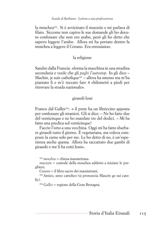 Scuola di Barbiana - Lettera a una professoressa
la moschea104
. Si è avvicinato il muezzin e mi parlava di
filato. Siccome non capivo le sue domande gli ho dovu-
to confessare che non ero arabo, però gli ho detto che
sapevo leggere l’arabo. Allora mi ha portato dentro la
moschea a leggere il Corano. Era entusiasta».
la religione
Sandro dalla Francia: «ferma la macchina in una stradina
secondaria e vuole che gli paghi l’autostop. Io gli dico –
Machin, je suis catholique105
– allora ha smesso ma m’ha
piantato lì e m’è toccato fare 4 chilometri a piedi per
ritrovare la strada nazionale».
girasoli lessi
Franco dal Galles106
: « il prete ha un libriccino apposta
per confessare gli stranieri. Gli si dice: – Ne ho fatte due
del venticinque e ne ho mandate tre del dodici. – Mi ha
fatto una predica sul venticinque!
Faccio l’orto a una vecchina. Oggi mi ha fatto sbarba-
re girasoli tutto il giorno. È vegetariana, ma voleva com-
prare la carne solo per me. Le ho detto di no, è un’espe-
rienza anche questa. Allora ha raccattato due gambi di
girasole e me li ha cotti lessi».
104
moschea = chiesa maomettana.
muezzin = custode della moschea addetto a iniziare le pre-
ghiere.
Corano = il libro sacro dei maomettani.
105
Amico, sono cattolico (si pronuncia Mascén ge suí cato-
líc).
106
Galles = regione della Gran Bretagna.
Storia d’Italia Einaudi 115
 