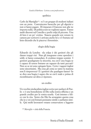 Scuola di Barbiana - Lettera a una professoressa
apolitica
Carlo da Marsiglia107
: «c’è un gruppo di studenti italiani
con un prete. Costruiscono baracche per gli algerini e
non si fanno pagare. Di imparare il francese non glie ne
importa nulla. Di politica non ne vogliono sapere. Fanno
molti discorsi sul Concilio e pochi colpi di piccone. Una
di loro è un po’ cretina. Stasera quando son venuto in
camera per scrivervi è arrivata anche lei e s’è buttata sul
letto dicendo che le piaceva i fiorentini».
elogio della bugia
Edoardo da Londra: «la colpa è dei genitori che gli
danno troppi vizi. Non gli insegnano come spendere i
soldi, si fanno comandare, li credono troppo uomini. I
genitori guadagnano la sincerità, ma cos’è una bugia se
è capace di tenere lontano un ragazzo da tanti peccati?
Non so se mi sono spiegato bene. Certo i ragazzi inglesi
sono sincerissimi. Ma cosa gli costa se tanto la mamma
non li rimprovera? E i genitori che guadagno fanno? Io
se dico una bugia è segno che so cos’è male e prima di
ricombinarne un’altra ci ripenso».
un credito
Un vecchio sindacalista inglese scrive per parlarci di Pao-
lo: « è una benedizione di Dio sulla nostra officina e un
grande credito per la vostra scuola. Così intenso e feli-
ce con la vita. Sento che Dio ha arrangiato questa cosa
che io e voi così lontani pensiamo simile e parliamo simi-
le. Qui molti lavoratori votano conservatore e leggono
107
Marsiglia = città della Francia.
Storia d’Italia Einaudi 116
 