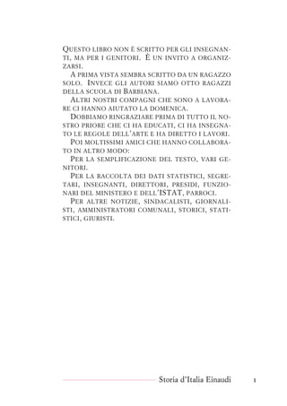 QUESTO LIBRO NON È SCRITTO PER GLI INSEGNAN-
TI, MA PER I GENITORI. È UN INVITO A ORGANIZ-
ZARSI.
A PRIMA VISTA SEMBRA SCRITTO DA UN RAGAZZO
SOLO. INVECE GLI AUTORI SIAMO OTTO RAGAZZI
DELLA SCUOLA DI BARBIANA.
ALTRI NOSTRI COMPAGNI CHE SONO A LAVORA-
RE CI HANNO AIUTATO LA DOMENICA.
DOBBIAMO RINGRAZIARE PRIMA DI TUTTO IL NO-
STRO PRIORE CHE CI HA EDUCATI, CI HA INSEGNA-
TO LE REGOLE DELL’ARTE E HA DIRETTO I LAVORI.
POI MOLTISSIMI AMICI CHE HANNO COLLABORA-
TO IN ALTRO MODO:
PER LA SEMPLIFICAZIONE DEL TESTO, VARI GE-
NITORI.
PER LA RACCOLTA DEI DATI STATISTICI, SEGRE-
TARI, INSEGNANTI, DIRETTORI, PRESIDI, FUNZIO-
NARI DEL MINISTERO E DELL’ISTAT, PARROCI.
PER ALTRE NOTIZIE, SINDACALISTI, GIORNALI-
STI, AMMINISTRATORI COMUNALI, STORICI, STATI-
STICI, GIURISTI.
Storia d’Italia Einaudi 1
 