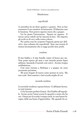 Scuola di Barbiana - Lettera a una professoressa
Disinfezione
superficiali
A settembre lei mi dette quattro e quattro. Non sa fare
nemmeno il suo mestiere di farmacista. Il bilancino non
le funziona. Non potevo saperne meno che a giugno.
Lei ha girato l’interruttore. Spento un ragazzo. E
invece senza volerlo mi ha riacceso la luce. Ho riaperto
gli occhi su di voi e sulla vostra cultura.
Per prima cosa ho scoperto l’ingiuria giusta per defi-
nirvi: siete soltanto dei superficiali. Siete una società di
mutuo incensamento che si regge perché siete pochi.
vendetta
Il mio babbo e il mio fratello vanno al bosco per me.
Non posso ripeter gli anni e non intendo portar legna
addosso, lasciando il mondo così com’è. Avreste troppa
soddisfazione.
Così sono tornato a Barbiana e a giugno mi sono
presentato privatista.
Mi avete fregato di nuovo come sputare in terra. Ma
non cedo. Sarò maestro e farò scuola meglio di voi.
seconda vendetta
La seconda vendetta è questa lettera. Ci abbiamo lavora-
to tutti insieme.
Ci ha lavorato perfino Gianni. Ha il babbo all’ospeda-
le. Avesse avuto l’anno scorso lo sguardo a uomo che ha
ora. Ormai per la scuola è troppo tardi, in casa hanno bi-
sogno della sua busta d’apprendista. Ma quando ha sa-
Storia d’Italia Einaudi 118
 