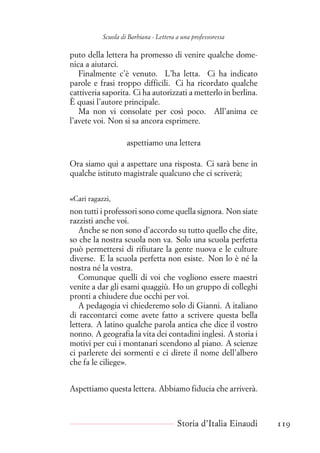 Scuola di Barbiana - Lettera a una professoressa
puto della lettera ha promesso di venire qualche dome-
nica a aiutarci.
Finalmente c’è venuto. L’ha letta. Ci ha indicato
parole e frasi troppo difficili. Ci ha ricordato qualche
cattiveria saporita. Ci ha autorizzati a metterlo in berlina.
È quasi l’autore principale.
Ma non vi consolate per così poco. All’anima ce
l’avete voi. Non si sa ancora esprimere.
aspettiamo una lettera
Ora siamo qui a aspettare una risposta. Ci sarà bene in
qualche istituto magistrale qualcuno che ci scriverà;
«Cari ragazzi,
non tutti i professori sono come quella signora. Non siate
razzisti anche voi.
Anche se non sono d’accordo su tutto quello che dite,
so che la nostra scuola non va. Solo una scuola perfetta
può permettersi di rifiutare la gente nuova e le culture
diverse. E la scuola perfetta non esiste. Non lo è né la
nostra né la vostra.
Comunque quelli di voi che vogliono essere maestri
venite a dar gli esami quaggiù. Ho un gruppo di colleghi
pronti a chiudere due occhi per voi.
A pedagogia vi chiederemo solo di Gianni. A italiano
di raccontarci come avete fatto a scrivere questa bella
lettera. A latino qualche parola antica che dice il vostro
nonno. A geografia la vita dei contadini inglesi. A storia i
motivi per cui i montanari scendono al piano. A scienze
ci parlerete dei sormenti e ci direte il nome dell’albero
che fa le ciliege».
Aspettiamo questa lettera. Abbiamo fiducia che arriverà.
Storia d’Italia Einaudi 119
 