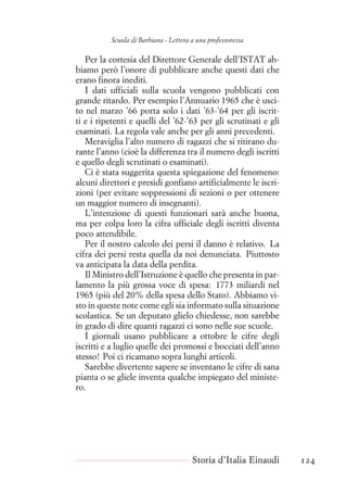 Scuola di Barbiana - Lettera a una professoressa
Per la cortesia del Direttore Generale dell’ISTAT ab-
biamo però l’onore di pubblicare anche questi dati che
erano finora inediti.
I dati ufficiali sulla scuola vengono pubblicati con
grande ritardo. Per esempio l’Annuario 1965 che è usci-
to nel marzo ’66 porta solo i dati ’63-’64 per gli iscrit-
ti e i ripetenti e quelli del ’62-’63 per gli scrutinati e gli
esaminati. La regola vale anche per gli anni precedenti.
Meraviglia l’alto numero di ragazzi che si ritirano du-
rante l’anno (cioè la differenza tra il numero degli iscritti
e quello degli scrutinati o esaminati).
Ci è stata suggerita questa spiegazione del fenomeno:
alcuni direttori e presidi gonfiano artificialmente le iscri-
zioni (per evitare soppressioni di sezioni o per ottenere
un maggior numero di insegnanti).
L’intenzione di questi funzionari sarà anche buona,
ma per colpa loro la cifra ufficiale degli iscritti diventa
poco attendibile.
Per il nostro calcolo dei persi il danno è relativo. La
cifra dei persi resta quella da noi denunciata. Piuttosto
va anticipata la data della perdita.
Il Ministro dell’Istruzione è quello che presenta in par-
lamento la più grossa voce di spesa: 1773 miliardi nel
1965 (più del 20% della spesa dello Stato). Abbiamo vi-
sto in queste note come egli sia informato sulla situazione
scolastica. Se un deputato glielo chiedesse, non sarebbe
in grado di dire quanti ragazzi ci sono nelle sue scuole.
I giornali usano pubblicare a ottobre le cifre degli
iscritti e a luglio quelle dei promossi e bocciati dell’anno
stesso! Poi ci ricamano sopra lunghi articoli.
Sarebbe divertente sapere se inventano le cifre di sana
pianta o se gliele inventa qualche impiegato del ministe-
ro.
Storia d’Italia Einaudi 124
 