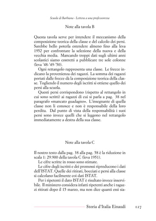 Scuola di Barbiana - Lettera a una professoressa
Note alla tavola B
Questa tavola serve per intendere il meccanismo della
composizione teorica della classe e del calcolo dei persi.
Sarebbe bello poterla estendere almeno fino alla leva
1952 per confrontare la selezione della nuova e della
vecchia media. Mancando troppi dati sugli ultimi anni
scolastici siamo costretti a pubblicare tre sole colonne
(leva ’48-’49-’50).
Ogni rettangolo rappresenta una classe. Le frecce in-
dicano la provenienza dei ragazzi. La somma dei ragazzi
portati dalle frecce dà la composizione teorica della clas-
se. Togliendo il numero degli iscritti si ottiene quello dei
persi alla scuola.
Questi persi corrispondono (rispetto al rettangolo in
cui sono scritti) ai ragazzi di cui si parla a pag. 38 nel
paragrafo «mancato guadagno». L’insegnante di quella
classe non li conosce e non è responsabile della loro
perdita. Dal punto di vista della responsabilità i suoi
persi sono invece quelli che si leggono nel rettangolo
immediatamente a destra della sua classe.
Note alla tavola C
Il nostro testo dalla pag. 38 alla pag. 58 è la riduzione in
scala 1: 29.900 della tavola C (leva 1951).
Le cifre scritte in rosso sono stimate.
Le cifre degli iscritti e dei promossi riproducono i dati
dell’ISTAT. Quelle dei ritirati, bocciati e persi alla classe
si calcolano facilmente coi dati ISTAT.
Per i ripetenti il dato ISTAT è risultato invece inservi-
bile. Il ministero considera infatti ripetenti anche i ragaz-
zi ritirati dopo il 15 marzo, ma non dice quanti essi sia-
Storia d’Italia Einaudi 127
 