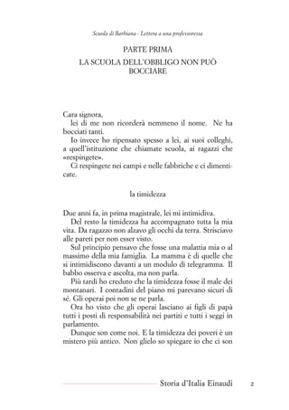 Scuola di Barbiana - Lettera a una professoressa
PARTE PRIMA
LA SCUOLA DELL’OBBLIGO NON PUÒ
BOCCIARE
Cara signora,
lei di me non ricorderà nemmeno il nome. Ne ha
bocciati tanti.
Io invece ho ripensato spesso a lei, ai suoi colleghi,
a quell’istituzione che chiamate scuola, ai ragazzi che
«respingete».
Ci respingete nei campi e nelle fabbriche e ci dimenti-
cate.
la timidezza
Due anni fa, in prima magistrale, lei mi intimidiva.
Del resto la timidezza ha accompagnato tutta la mia
vita. Da ragazzo non alzavo gli occhi da terra. Strisciavo
alle pareti per non esser visto.
Sul principio pensavo che fosse una malattia mia o al
massimo della mia famiglia. La mamma è di quelle che
si intimidiscono davanti a un modulo di telegramma. Il
babbo osserva e ascolta, ma non parla.
Più tardi ho creduto che la timidezza fosse il male dei
montanari. I contadini del piano mi parevano sicuri di
sé. Gli operai poi non se ne parla.
Ora ho visto che gli operai lasciano ai figli di papà
tutti i posti di responsabilità nei partiti e tutti i seggi in
parlamento.
Dunque son come noi. E la timidezza dei poveri è un
mistero più antico. Non glielo so spiegare io che ci son
Storia d’Italia Einaudi 2
 