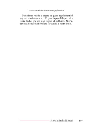 Scuola di Barbiana - Lettera a una professoressa
Non siamo riusciti a sapere se questi regolamenti di
segretezza esistano o no. Ci pare impossibile perché si
tratta di dati che son stati esposti al pubblico. Nell’in-
certezza non abbiamo voluto far danno ai nostri amici.
Storia d’Italia Einaudi 137
 