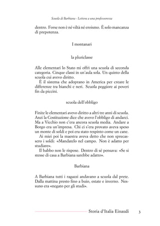 Scuola di Barbiana - Lettera a una professoressa
dentro. Forse non è né viltà né eroismo. È solo mancanza
di prepotenza.
I montanari
la pluriclasse
Alle elementari lo Stato mi offrì una scuola di seconda
categoria. Cinque classi in un’aula sola. Un quinto della
scuola cui avevo diritto.
È il sistema che adoprano in America per creare le
differenze tra bianchi e neri. Scuola peggiore ai poveri
fin da piccini.
scuola dell’obbligo
Finite le elementari avevo diritto a altri tre anni di scuola.
Anzi la Costituzione dice che avevo l’obbligo di andarci.
Ma a Vicchio non c’era ancora scuola media. Andare a
Borgo era un’impresa. Chi ci s’era provato aveva speso
un monte di soldi e poi era stato respinto come un cane.
Ai miei poi la maestra aveva detto che non sprecas-
sero i soldi: «Mandatelo nel campo. Non è adatto per
studiare».
Il babbo non le rispose. Dentro di sé pensava: «Se si
stesse di casa a Barbiana sarebbe adatto».
Barbiana
A Barbiana tutti i ragazzi andavano a scuola dal prete.
Dalla mattina presto fino a buio, estate e inverno. Nes-
suno era «negato per gli studi».
Storia d’Italia Einaudi 3
 