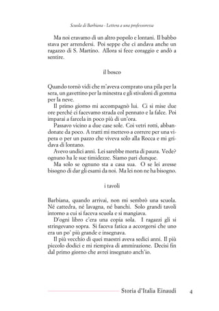 Scuola di Barbiana - Lettera a una professoressa
Ma noi eravamo di un altro popolo e lontani. Il babbo
stava per arrendersi. Poi seppe che ci andava anche un
ragazzo di S. Martino. Allora si fece coraggio e andò a
sentire.
il bosco
Quando tornò vidi che m’aveva comprato una pila per la
sera, un gavettino per la minestra e gli stivaloni di gomma
per la neve.
Il primo giorno mi accompagnò lui. Ci si mise due
ore perché ci facevamo strada col pennato e la falce. Poi
imparai a farcela in poco più di un’ora.
Passavo vicino a due case sole. Coi vetri rotti, abban-
donate da poco. A tratti mi mettevo a correre per una vi-
pera o per un pazzo che viveva solo alla Rocca e mi gri-
dava di lontano.
Avevo undici anni. Lei sarebbe morta di paura. Vede?
ognuno ha le sue timidezze. Siamo pari dunque.
Ma solo se ognuno sta a casa sua. O se lei avesse
bisogno di dar gli esami da noi. Ma lei non ne ha bisogno.
i tavoli
Barbiana, quando arrivai, non mi sembrò una scuola.
Né cattedra, né lavagna, né banchi. Solo grandi tavoli
intorno a cui si faceva scuola e si mangiava.
D’ogni libro c’era una copia sola. I ragazzi gli si
stringevano sopra. Si faceva fatica a accorgersi che uno
era un po’ più grande e insegnava.
Il più vecchio di quei maestri aveva sedici anni. Il più
piccolo dodici e mi riempiva di ammirazione. Decisi fin
dal primo giorno che avrei insegnato anch’io.
Storia d’Italia Einaudi 4
 