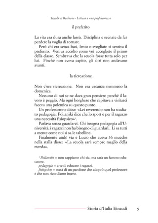 Scuola di Barbiana - Lettera a una professoressa
il preferito
La vita era dura anche lassù. Disciplina e scenate da far
perdere la voglia di tornare.
Però chi era senza basi, lento o svogliato si sentiva il
preferito. Veniva accolto come voi accogliete il primo
della classe. Sembrava che la scuola fosse tutta solo per
lui. Finché non aveva capito, gli altri non andavano
avanti.
la ricreazione
Non c’era ricreazione. Non era vacanza nemmeno la
domenica.
Nessuno di noi se ne dava gran pensiero perché il la-
voro è peggio. Ma ogni borghese che capitava a visitarci
faceva una polemica su questo punto.
Un professorone disse: «Lei reverendo non ha studia-
to pedagogia. Polianski dice che lo sport è per il ragazzo
una necessità fisiopsico»1
.
Parlava senza guardarci. Chi insegna pedagogia all’U-
niversità, i ragazzi non ha bisogno di guardarli. Li sa tutti
a mente come noi si sa le tabelline.
Finalmente andò via e Lucio che aveva 36 mucche
nella stalla disse: «La scuola sarà sempre meglio della
merda».
1
Polianski = non sappiamo chi sia, ma sarà un famoso edu-
catore.
pedagogia = arte di educare i ragazzi.
fisiopsico = metà di un parolone che adoprò quel professore
e che non ricordiamo intero.
Storia d’Italia Einaudi 5
 