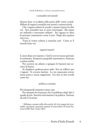 Scuola di Barbiana - Lettera a una professoressa
i contadini nel mondo
Questa frase va scolpita sulla porta delle vostre scuole.
Milioni di ragazzi contadini son pronti a sottoscriverla.
Che i ragazzi odiano la scuola e amano il gioco lo dite
voi. Noi contadini non ci avete interrogati. Ma siamo
un miliardo e novecento milioni2
. Sei ragazzi su dieci
la pensano esattamente come Lucio. Degli altri quattro
non si sa.
Tutta la vostra cultura è costruita così. Come se il
mondo foste voi.
ragazzi maestri
L’anno dopo ero maestro. Cioè lo ero tre mezze giornate
la settimana. Insegnavo geografia matematica e francese
a prima media.
Per scorrere un atlante o spiegare le frazioni non oc-
corre la laurea.
Se sbagliavo qualcosa poco male. Era un sollievo per
i ragazzi. Si cercava insieme. Le ore passavano serene
senza paura e senza soggezione. Lei non sa fare scuola
come me.
politica o avarizia
Poi insegnando imparavo tante cose.
Per esempio ho imparato che il problema degli altri è
eguale al mio. Sortirne tutti insieme è la politica. Sortirne
da soli è l’avarizia.
2
Abbiamo contato nella cifra anche chi vive peggio dei con-
tadini: cacciatori, pescatori, pastori (Compendium of Social Sta-
tistics ONU New York 1963)
Storia d’Italia Einaudi 6
 