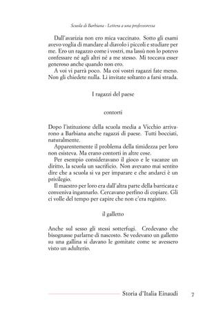 Scuola di Barbiana - Lettera a una professoressa
Dall’avarizia non ero mica vaccinato. Sotto gli esami
avevo voglia di mandare al diavolo i piccoli e studiare per
me. Ero un ragazzo come i vostri, ma lassù non lo potevo
confessare né agli altri né a me stesso. Mi toccava esser
generoso anche quando non ero.
A voi vi parrà poco. Ma coi vostri ragazzi fate meno.
Non gli chiedete nulla. Li invitate soltanto a farsi strada.
I ragazzi del paese
contorti
Dopo l’istituzione della scuola media a Vicchio arriva-
rono a Barbiana anche ragazzi di paese. Tutti bocciati,
naturalmente.
Apparentemente il problema della timidezza per loro
non esisteva. Ma erano contorti in altre cose.
Per esempio consideravano il gioco e le vacanze un
diritto, la scuola un sacrificio. Non avevano mai sentito
dire che a scuola si va per imparare e che andarci è un
privilegio.
Il maestro per loro era dall’altra parte della barricata e
conveniva ingannarlo. Cercavano perfino di copiare. Gli
ci volle del tempo per capire che non c’era registro.
il galletto
Anche sul sesso gli stessi sotterfugi. Credevano che
bisognasse parlarne di nascosto. Se vedevano un galletto
su una gallina si davano le gomitate come se avessero
visto un adulterio.
Storia d’Italia Einaudi 7
 