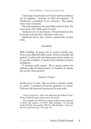 Scuola di Barbiana - Lettera a una professoressa
Comunque sul principio era l’unica materia scolastica
che li svegliasse. Avevamo un libro di anatomia3
. Si
chiudevano a guardarlo in un cantuccio. Due pagine
erano tutte consumate.
Più tardi scoprirono che son belline anche le altre. Poi
si accorsero che è bella anche la storia.
Qualcuno non s’è più fermato. Ora gli interessa tutto.
Fa scuola ai più piccini, è diventato come noi.
Qualcuno invece siete riusciti a ghiacciarlo un’altra
volta.
le bambine
Delle bambine di paese non ne venne neanche una.
Forse era la difficoltà della strada. Forse la mentalità dei
genitori. Credono che una donna possa vivere anche con
un cervello di gallina. I maschi non le chiedono d’essere
intelligente.
È razzismo anche questo. Ma su questo punto non
abbiamo nulla da rimproverarvi. Le bambine le stimate
più voi che i loro genitori4
.
Sandro e Gianni
Sandro aveva 15 anni. Alto un metro e settanta, umilia-
to, adulto. I professori l’avevano giudicato un cretino.
Volevano che ripetesse la prima per la terza volta.
3
libro di anatomia = libro che adoprano gli studenti di me-
dicina. Studia il corpo umano pezzo per pezzo.
4
Per esempio nel 1962-63 in prima media furono promossi
il 65,2% dei maschi e il 70,9% delle bambine. In seconda
media il 72,9% dei maschi e l’80,5% delle bambine ( Annuario
Statistico dell’Istruzione 1965 pag. 81)
Storia d’Italia Einaudi 8
 