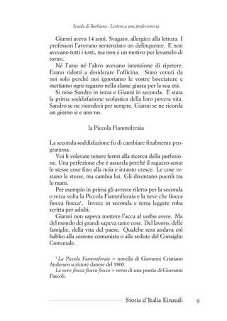 Scuola di Barbiana - Lettera a una professoressa
Gianni aveva 14 anni. Svagato, allergico alla lettura. I
professori l’avevano sentenziato un delinquente. E non
avevano tutti i torti, ma non è un motivo per levarselo di
torno.
Né l’uno né l’altro avevano intenzione di ripetere.
Erano ridotti a desiderare l’officina. Sono venuti da
noi solo perché noi ignoriamo le vostre bocciature e
mettiamo ogni ragazzo nella classe giusta per la sua età.
Si mise Sandro in terza e Gianni in seconda. È stata
la prima soddisfazione scolastica della loro povera vita.
Sandro se ne ricorderà per sempre. Gianni se ne ricorda
un giorno sì e uno no.
la Piccola Fiammiferaia
La seconda soddisfazione fu di cambiare finalmente pro-
gramma.
Voi li volevate tenere fermi alla ricerca della perfezio-
ne. Una perfezione che è assurda perché il ragazzo sente
le stesse cose fino alla noia e intanto cresce. Le cose re-
stano le stesse, ma cambia lui. Gli diventano puerili tra
le mani.
Per esempio in prima gli avreste riletto per la seconda
o terza volta la Piccola Fiammiferaia e la neve che fiocca
fiocca fiocca5
. Invece in seconda e terza leggete roba
scritta per adulti.
Gianni non sapeva mettere l’acca al verbo avere. Ma
del mondo dei grandi sapeva tante cose. Del lavoro, delle
famiglie, della vita del paese. Qualche sera andava col
babbo alla sezione comunista o alle sedute del Consiglio
Comunale.
5
La Piccola Fiammiferaia = novella di Giovanni Cristiano
Andersen scrittore danese del 1800.
La neve fiocca fiocca fiocca = verso di una poesia di Giovanni
Pascoli.
Storia d’Italia Einaudi 9
 