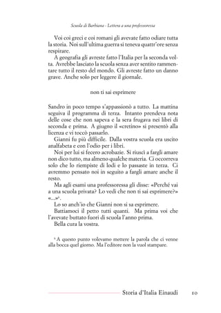 Scuola di Barbiana - Lettera a una professoressa
Voi coi greci e coi romani gli avevate fatto odiare tutta
la storia. Noi sull’ultima guerra si teneva quattr’ore senza
respirare.
A geografia gli avreste fatto l’Italia per la seconda vol-
ta. Avrebbe lasciato la scuola senza aver sentito rammen-
tare tutto il resto del mondo. Gli avreste fatto un danno
grave. Anche solo per leggere il giornale.
non ti sai esprimere
Sandro in poco tempo s’appassionò a tutto. La mattina
seguiva il programma di terza. Intanto prendeva nota
delle cose che non sapeva e la sera frugava nei libri di
seconda e prima. A giugno il «cretino» si presentò alla
licenza e vi toccò passarlo.
Gianni fu più difficile. Dalla vostra scuola era uscito
analfabeta e con l’odio per i libri.
Noi per lui si fecero acrobazie. Si riuscì a fargli amare
non dico tutto, ma almeno qualche materia. Ci occorreva
solo che lo riempiste di lodi e lo passaste in terza. Ci
avremmo pensato noi in seguito a fargli amare anche il
resto.
Ma agli esami una professoressa gli disse: «Perché vai
a una scuola privata? Lo vedi che non ti sai esprimere?»
«...»6
.
Lo so anch’io che Gianni non si sa esprimere.
Battiamoci il petto tutti quanti. Ma prima voi che
l’avevate buttato fuori di scuola l’anno prima.
Bella cura la vostra.
6
A questo punto volevamo mettere la parola che ci venne
alla bocca quel giorno. Ma l’editore non la vuol stampare.
Storia d’Italia Einaudi 10
 