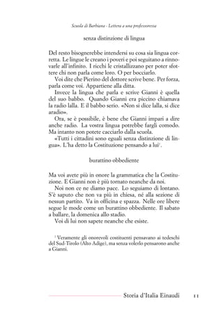 Scuola di Barbiana - Lettera a una professoressa
senza distinzione di lingua
Del resto bisognerebbe intendersi su cosa sia lingua cor-
retta. Le lingue le creano i poveri e poi seguitano a rinno-
varle all’infinito. I ricchi le cristallizzano per poter sfot-
tere chi non parla come loro. O per bocciarlo.
Voi dite che Pierino del dottore scrive bene. Per forza,
parla come voi. Appartiene alla ditta.
Invece la lingua che parla e scrive Gianni è quella
del suo babbo. Quando Gianni era piccino chiamava
la radio lalla. E il babbo serio. «Non si dice lalla, si dice
aradio».
Ora, se è possibile, è bene che Gianni impari a dire
anche radio. La vostra lingua potrebbe fargli comodo.
Ma intanto non potete cacciarlo dalla scuola.
«Tutti i cittadini sono eguali senza distinzione di lin-
gua». L’ha detto la Costituzione pensando a lui7
.
burattino obbediente
Ma voi avete più in onore la grammatica che la Costitu-
zione. E Gianni non è più tornato neanche da noi.
Noi non ce ne diamo pace. Lo seguiamo di lontano.
S’è saputo che non va più in chiesa, né alla sezione di
nessun partito. Va in officina e spazza. Nelle ore libere
segue le mode come un burattino obbediente. Il sabato
a ballare, la domenica allo stadio.
Voi di lui non sapete neanche che esiste.
7
Veramente gli onorevoli costituenti pensavano ai tedeschi
del Sud-Tirolo (Alto Adige), ma senza volerlo pensarono anche
a Gianni.
Storia d’Italia Einaudi 11
 