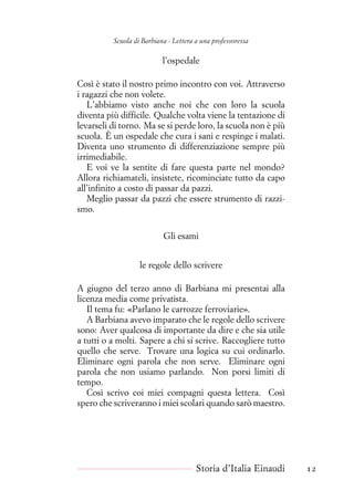 Scuola di Barbiana - Lettera a una professoressa
l’ospedale
Così è stato il nostro primo incontro con voi. Attraverso
i ragazzi che non volete.
L’abbiamo visto anche noi che con loro la scuola
diventa più difficile. Qualche volta viene la tentazione di
levarseli di torno. Ma se si perde loro, la scuola non è più
scuola. È un ospedale che cura i sani e respinge i malati.
Diventa uno strumento di differenziazione sempre più
irrimediabile.
E voi ve la sentite di fare questa parte nel mondo?
Allora richiamateli, insistete, ricominciate tutto da capo
all’infinito a costo di passar da pazzi.
Meglio passar da pazzi che essere strumento di razzi-
smo.
Gli esami
le regole dello scrivere
A giugno del terzo anno di Barbiana mi presentai alla
licenza media come privatista.
Il tema fu: «Parlano le carrozze ferroviarie».
A Barbiana avevo imparato che le regole dello scrivere
sono: Aver qualcosa di importante da dire e che sia utile
a tutti o a molti. Sapere a chi si scrive. Raccogliere tutto
quello che serve. Trovare una logica su cui ordinarlo.
Eliminare ogni parola che non serve. Eliminare ogni
parola che non usiamo parlando. Non porsi limiti di
tempo.
Così scrivo coi miei compagni questa lettera. Così
spero che scriveranno i miei scolari quando sarò maestro.
Storia d’Italia Einaudi 12
 